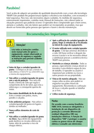 Parabéns!
Você acaba de adquirir um produto de qualidade desenvolvido com a mais alta tecnologia
TRAPP. Este produto lhe proporcionará rapidez e eficiência nos trabalhos, com economia e
total segurança. Para isso, são necessários alguns cuidados. As medidas de segurança,
extremamente importantes, contidas neste Manual de Instruções, não cobrem todas as
situações possíveis que poderão ocorrer. O operador deve compreender que o bom senso,
atenção e cuidados, não são fatores que podem ser incorporados ao produto, mas que
devem ser fornecidos pelas pessoas que operam e fazem a devida manutenção.


                        Recomendações Importantes
                                               ✔ Após a utilização do cortador/aparador de
                                                 grama, limpe as entradas de ar localizadas
           Atenção!                              na lateral do corpo do equipamento.
                                               ✔ O motor utilizado neste cortador/aparador
      Leia todas as instruções contidas
                                                 de grama - É do tipo universal, devendo-se
      neste manual antes de operar o
      equipamento, sempre observando as          a cada 300 horas verificar o desgaste das
      indicações de segurança e seguindo         escovas (carvão) e se for necessário efetuar
      as instruções para prevenir acidentes      a substituição procure a assistência técnica
      e/ou ferimentos.                           TRAPP mais próxima.
                                               ✔ Mantenha as crianças afastadas - Todas as
                                                 pessoas, especialmente crianças devem se
✔ Antes de ligar o cortador/aparador de          encontrar à uma distância segura da área
  grama - Certifique-se de que a tensão da       de trabalho. O operador ou usuário é
  rede elétrica (110/127V ou 220/230V) seja
                                                 responsável por acidentes ou riscos a
  a mesma do equipamento.
                                                 outras pessoas em sua propriedade.
✔ Não utilize o cortador/aparador de grama     ✔ Vista-se de maneira adequada - Não use
  sem a saia de proteção - Pois nela está        roupas soltas ou jóias, pois podem se
  fixado a lâmina de corte que regula o          enganchar nas partes móveis do
  comprimento do fio de nylon, que evita a       equipamento. Recomenda-se a utilização
  sobrecarga e a consequente queima do
                                                 de luvas e calçados quando se trabalhar
  motor.
                                                 ao ar livre.
✔ Para maior durabilidade do fio de nylon -    ✔ Utilize óculos de segurança.
  Evite o contato com pedras, muros,
  paredes e calçadas.
✔ Evite ambientes perigosos - Não utilize o      Nota:
  cortador/aparador de grama em lugares          De acordo com a norma brasileira
  úmidos ou molhados.                            NBR 5410, tornou-se obrigatório a
                                                 instalação de um dispositivo de
✔ Nunca utilize elementos de corte de
  metal.                                         proteção à corrente diferencial-
                                                 residual (dispositivo DR) nas
✔ Não utilize o cortador/aparador de grama       instalações elétricas. A função do
  na chuva. Água dentro do equipamento           dispositivo “DR” é proteger o usuário
                                                                                                PORTUGUÊS




  pode danificar os circuitos elétricos do       contra os graves riscos de choque
  motor, além de aumentar o risco de             elétrico (consulte um eletricista).
  choque elétrico.

                                                                                                1
 