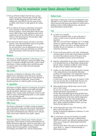 Tips to maintain your lawn always beautiful
1- Pick up all kinds of objects from the lawn, such as:                Italian Grass
    stones, roots, pieces of wood, glass or bricks. These
    objects, besides damaging your lawn mower and                      Also known as black grass. It has fine and darkgreen leaves.
    making your work difficult, may also cause serious                 Although it is not a specific kind of grass (belonging to the
    accidents, when thrown in high speed by the cutting                lilacea and not to the grama grass family) it is much used as
    blade.                                                             bedding in half or totally shadowed areas, and also for
                                                                       flower-bed borders and declivities.
2- Try to eradicate all noxious weeds before mowing the
     lawn, manually or with chemical products under
     technical guidance. Avoid cutting them with the lawn              Cut
     mower. Most of these weeds regenerate easily and its
     superficial cut will not eliminate them. In some cases,           4- A careful cut is essential.
     mainly in their flowering time, this procedure might                 The first cut should be done as soon as the grass is
     even cause its dissemination.                                        rooted, in order to force its growth and horizontal
                                                                          expansion.
3- Try to know the species of grass you have in your lawn.                After that, cut it each time it surpasses 5 to 7 cm height.
     Density, colour and regeneration capacity are qualities              Anyway, in warmer seasons, the higher the grass is, the
     that vary among the several species.                                 stronger it will be, once that it can better keep the soil
     So, you may know if you are taking good care of your                 humidity. But do not exagerate, or it will loose its
     lawn and in the correct way. Following you will find                 uniformity and beauty.
     some characteristics of the main species of grass used in
     Brazil.                                                           5- Do not cut the grass when it is too wide, avoiding gaps
                                                                          and burnt aspect. On the other hand, frequent cuts tend
Batatais                                                                  to weaken the nutritious reserves of the grass, being
                                                                          more susceptible to noxious weeds and diseases.
Also known as Forquilha (pitchfork) or Mato-Grosso. It is
very commonly used. Light-green, strong and slightly piling            6- Keep the cutting blades always sharp, avoiding the grass
leaves. It is resistant to drought, high traffic, noxious weeds           to be thrashed and not cut. Blunt blade cutting favours
and diseases. It helps avoiding erosion and filtering water.              diseases attack, sometimes of difficult control, leaving
It is deal for parks, soccer fields and swimming-pool                     the grass with an irregular and brown aspect.
surroundings.
São Carlos                                                             7- Another care that should be taken during lawn mowing
                                                                          is the cutting direction, that should be alternated,
Also know as Curitibana or wide grass. It has, smooth                     avoiding soil compactation. Soil compactation reduces
pilelless leaves. Dark green colour. This grass is good for               the oxygen available for the roots and hampers its
either sunny or half-shadowed, humid or rocky grounds. It                 normal growth.
has a good resistance to high traffic, noxious weeds,                     In some cases, it may ruin the grass. For instance, if this
diseases and frosts. It is ideal for public or home gardens.              time you mow the lawn in North-South direction, the
                                                                          next one should be East-West direction, and so on.
St. Agostinho
                                                                       8- What should be done with the straw: leave it on the
Also known as English, Imperial or Coastal grass. Its origin is           lawn or take it away?
the brazilian coastland. Medium-sized width and length,                   By one way, as it decays, it renders back to the soil the
smooth and pileless, light green colour. It is resistant to               nutrients previously extracted from it.
drought, frosts, noxious weeds and diseases. It may be used               On the other hand, gathering the straw provides more
either in sunny or half-shadowed grounds. It is also suitable             aeration and luminosity to the soil (which are necessary
for salty and sandy grounds.                                              for the development of the lawn) and the temperature
Ideal for home gardens, country or seaside house gardens                  and humidity are lower, thus reducing the risks of
and industrial areas.                                                     diseases, and even improving its aspect. With TRAPP
Silky Grass                                                               grass catcher simplified installation system, you may
                                                                          choose the best option for you.
Also known as Bermudas. It is highly resistant to drought,
and is indicated for banks and rocky grounds. Rapid growth,            9- Avoid mowing the lawn early in the morning, when
blueish-green leaves. Perfect for sunny places, but may be                there is still a lot of dew on it.
also used in half-shadowed areas. Ideal for soccer and golf               Besides facilitating the appearance of diseases, it is also
fields, school yards, industrial areas, public squares.                   for safety reasons.

Zoysia                                                                 10- As a final touch, you may also beautify your garden
                                                                           alternating the height of the grass in different strips.
Also known Japanese or Korean grass. Narrow and grey-                      TRAPP lawn mower’s easy and quick regulating system
green leaves. Grows slowly. It is not too demanding for soil               allows you to change the cutting height without the
                                                                                                                                        ENGLISH




fertility. Resistant to light traffic. Perfect for sunny places, but       need of tools.
may be also used in half-shadowed areas. Good for seaside                  The final visual effect is the same as we usually see in
grounds. Ideal for home gardens, swimming-pool                             soccer fields, i.e., stripes or checkered designs in
surroundings and sunbath areas, and also among stones.                     different green tones.

                                                                                                                                        29
 