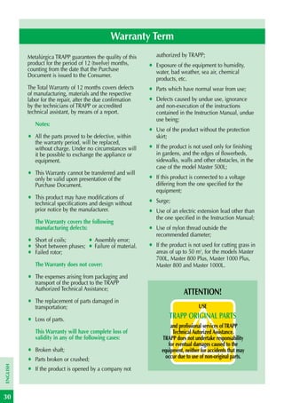 Warranty Term
          Metalúrgica TRAPP guarantees the quality of this         authorized by TRAPP;
          product for the period of 12 (twelve) months,        •   Exposure of the equipment to humidity,
          counting from the date that the Purchase                 water, bad weather, sea air, chemical
          Document is issued to the Consumer.
                                                                   products, etc.
          The Total Warranty of 12 months covers defects       •   Parts which have normal wear from use;
          of manufacturing, materials and the respective
          labor for the repair, after the due confirmation     •   Defects caused by undue use, ignorance
          by the technicians of TRAPP or accredited                and non-execution of the instructions
          technical assistant, by means of a report.               contained in the Instruction Manual, undue
                                                                   use being;
              Notes:
                                                               •   Use of the product without the protection
          •   All the parts proved to be defective, within         skirt;
              the warranty period, will be replaced,
              without charge. Under no circumstances will      •   If the product is not used only for finishing
              it be possible to exchange the appliance or          in gardens, and the edges of flowerbeds,
              equipment.                                           sidewalks, walls and other obstacles, in the
                                                                   case of the model Master 500L;
          •   This Warranty cannot be transferred and will
              only be valid upon presentation of the           •   If this product is connected to a voltage
              Purchase Document.                                   differing from the one specified for the
                                                                   equipment;
          •   This product may have modifications of
                                                               •   Surge;
              technical specifications and design without
              prior notice by the manufacturer.                •   Use of an electric extension lead other than
                                                                   the one specified in the Instruction Manual;
              The Warranty covers the following
              manufacturing defects:                           •   Use of nylon thread outside the
                                                                   recommended diameter;
          •   Short of coils;         • Assembly error;
          •   Short between phases;   • Failure of material.   •   If the product is not used for cutting grass in
          •   Failed rotor;                                        areas of up to 50 m2, for the models Master
                                                                   700L, Master 800 Plus, Master 1000 Plus,
              The Warranty does not cover:                         Master 800 and Master 1000L.
          •   The expenses arising from packaging and
              transport of the product to the TRAPP
              Authorized Technical Assistance;
                                                                                ATTENTION!
          •   The replacement of parts damaged in
              transportation;                                                          USE

          •   Loss of parts.                                             TRAPP ORIGINAL PARTS
                                                                         and profissional services of TRAPP
              This Warranty will have complete loss of                    Technical Autorized Assistance.
              validity in any of the following cases:                TRAPP does not undertake responsability
                                                                        for eventual damages caused to the
          •   Broken shaft;                                          equipment, neither for accidents that may
                                                                       occur due to use of non-original parts.
          •   Parts broken or crushed;
ENGLISH




          •   If the product is opened by a company not



30
 
