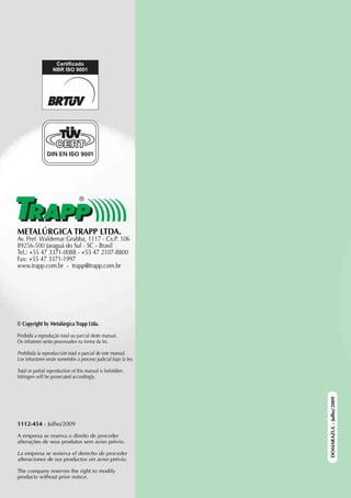 METALÚRGICA TRAPP LTDA.
Av. Pref. Waldemar Grubba, 1117 - Cx.P. 106
89256-500 Jaraguá do Sul - SC - Brasil
Tel.: +55 47 3371-0088 - +55 47 2107-8800
Fax: +55 47 3371-1997
www.trapp.com.br - trapp@trapp.com.br




© Copyright by Metalúrgica Trapp Ltda.

Proibida a reprodução total ou parcial deste manual.
Os infratores serão processados na forma da lei.

Prohibida la reproducción total o parcial de este manual.
Los infractores serán sometidos a proceso judicial bajo la ley.

Total or partial reproduction of this manual is forbidden.
Infringers will be prosecuted accordingly.
                                                                  DOMARAZUL - Julho/2009




1112-454 - Julho/2009

A empresa se reserva o direito de proceder
alterações de seus produtos sem aviso prévio.

La empresa se resierva el derecho de proceder
alteraciones de sus productos sin aviso prévio.

The company reserves the right to modify
products without prior notice.
 