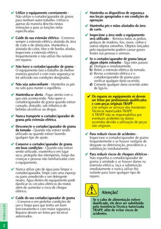 ✔ Utilize o equipamento corretamente -           ✔ Mantenha os dispositivos de segurança
              Não utilize o cortador/aparador de grama         nos locais apropriados e em condições de
              para nenhum outro trabalho. Utilize-o            operação.
              apenas da maneira descrita nestas
              instruções e para as funções nelas             ✔ Mantenha pés e mãos afastados da área
              especificadas.                                   de corte.
                                                             ✔ Inspecione a área onde o equipamento
            ✔ Cuide da sua extensão elétrica - Conserve        será utilizado - Remova todas as pedras,
              sempre a extensão elétrica afastada da área      pedaços de madeira, fios, ossos, vidros e
              de corte e de obstáculos. Mantenha-a             outros objetos estranhos. Objetos lançados
              afastada do calor, óleo e de bordas afiadas.     pelo equipamento podem causar graves
              Inspecione a extensão elétrica                   lesões nas pessoas e animais.
              frequentemente e não utilize fita isolante
              em reparos.                                    ✔ Se o cortador/aparador de grama lançar
                                                               algum objeto estranho - Siga estes passos:
            ✔ Não force o cortador/aparador de grama -         a) Desligue-o imediatamente.
              O equipamento fará o trabalho da melhor          b) Retire a extensão elétrica da tomada.
              maneira possível e com mais segurança se         c) Revise a extensão elétrica e o
              for utilizado nas condições designadas.             cortador/aparador de grama para
                                                                  verificar qualquer dano ocorrido.
            ✔ Não seja autoconfiante - Mantenha os pés         d) Conserte qualquer dano ocorrido antes
              no solo para manter o equilíbrio.                   de ligá-lo.
            ✔ Mantenha-se alerta - Fique atento com o         ✔ Os reparos no equipamento só devem
              que está acontecendo. Não opere o                 ser feitos por profissionais qualificados
              cortador/aparador de grama quando estiver         e com peças originais TRAPP -
              cansado, distraído, sob influência de             Use sempre os serviços dos Assistentes
              bebidas alcoólicas ou drogas.                     Técnicos Autorizados TRAPP.
            ✔ Nunca transporte o cortador/aparador de           A TRAPP não se responsabiliza por
              grama pela extensão elétrica.                     eventuais acidentes ou danos
                                                                ocorridos devido a utilização de peças
            ✔ Desconecte o cortador/aparador de grama           não originais.
              da tomada - Quando não estiver sendo
              utilizado ou quando estiver fazendo            ✔ Para reduzir riscos de acidentes -
              qualquer tipo de ajuste.                         Inspecione o cortador/aparador de grama
                                                               frequentemente e se houver vestígios de
            ✔ Conserve o cortador/aparador de grama            desgaste ou deterioração, providencie a
              em boas condições - Quando não estiver           substituição imediatamente.
              sendo utilizado, mantenha-o em lugar
              seco, protegido das intempéries, longe das     ✔ Para reduzir riscos de choques elétricos -
              crianças e pessoas não familiarizadas com        Não exponha o cortador/aparador de
              o equipamento.                                   grama à umidade e se houver danos na
                                                               extensão elétrica, faça a substituição
            ✔ Nunca utilize jato de água para limpar o         imediatamente e nunca utilize fita
              cortador/aparador, limpe com uma esponja         isolante para fazer qualquer tipo de
              ou pano umedecido e um detergente                reparo.
              neutro. Água dentro do equipamento pode
              danificar os circuitos elétricos do motor,
              além de aumentar o risco de choque
              elétrico.                                                 Atenção!
            ✔ Cuide do seu cortador/aparador de grama             Se o cabo de alimentação estiver
              - Conserve-o em perfeitas condições de              danificado, ele deve ser substituído
              uso e limpo para que tenha um bom
PORTUGUÊS




                                                                  pela Assistência Técnica Autorizada
              funcionamento e com maior segurança.                TRAPP, afim de evitar riscos de
              Reparos devem ser feitos por técnicos               acidentes.
              autorizados.

2
 