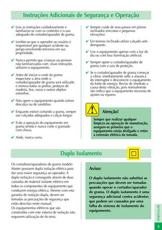 Instruções Adicionais de Segurança e Operação
✔ Leia as instruções cuidadosamente e          ✔ Sempre cuide de seus passos em planos
  familiarize-se com os controles e o uso        inclinados (encostas e pequenas
  adequado do cortador/aparador de grama.        elevações).

✔ Lembre-se que o operador ou usuário é        ✔ Em terreno inclinado utilize calçado anti-
  responsável por qualquer acidente ou           derrapante.
  perigo envolvendo terceiros em sua
  propriedade.                                 ✔ Use o equipamento apenas com a luz do
                                                 dia ou com boa iluminação artificial.
✔ Nunca permita que crianças ou pessoas
  não familiarizadas com essas instruções      ✔ Sempre opere o cortador/aparador de
  utilizem o equipamento.                        grama com a saia de proteção.
                                               ✔ Se o cortador/aparador de grama começar
✔ Antes de iniciar o corte da grama              a vibrar, imediatamente solte a alavanca
  inspecione a área onde o                       do interruptor e desconecte o equipamento
  cortador/aparador de grama será utilizado      da fonte de energia. Revise de imediato a
  e remova todas as pedras, pedaços de           causa desta vibração, pois normalmente
  madeira, fios, ossos e outros objetos          isto indica que o equipamento necessita de
  estranhos.                                     ajustes ou reparos.
✔ Não opere o equipamento quando estiver
  descalço ou de sandálias.

✔ Enquanto estiver cortando a grama, sempre               Atenção!
  use calçados adequados e calças longas.
                                                    Sempre que realizar qualquer
✔ Evite a operação do equipamento em                limpeza ou operação de manutenção,
  grama úmida e nunca corte o gramado               assegure-se primeiro que o
  com chuva.                                        equipamento esteja desligado e retire
                                                    a extensão elétrica da tomada.
✔ Ande, nunca corra.



                                 Duplo Isolamento
Os cortadores/aparadores de grama modelo
Master possuem dupla isolação elétrica para      Aviso:
dar uma maior segurança ao operador. A
dupla isolação é conseguida através de duas      O duplo isolamento não substitui as
camadas de material isolante elétrico em         precauções que devem ser tomadas
todos os componentes do equipamento que          quando operar o cortador/aparador
conduzem energia elétrica. Mesmo com esta        de grama. O duplo isolamento é uma
garantia de isolação dupla, devem ser            segurança adicional contra acidentes
tomadas as precauções de segurança que
                                                 que podem ser causados por uma
estão descritas neste manual.
                                                 falha do sistema de isolamento do
                                                                                              PORTUGUÊS




Os equipamentos elétricos que são
construídos com este sistema de isolação não     equipamento.
requerem utilização de fio terra.

                                                                                              3
 