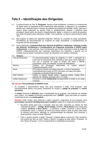 10/40
Tela 2 – Identificação dos Dirigentes
2.1. O preenchimento da Tela “2. Dirigentes” atende a duas finalidades: a primeira é o fornecimento
de dados sobre os dirigentes da IES responsável pela proposta; a segunda é, ao completá-la,
permitir que o aplicativo gere o número de cadastro da proposta em questão. Assim, para que o
usuário possa preencher as demais Telas e, posteriormente, acessar o aplicativo para
prosseguir nessa tarefa, ele deverá, obrigatoriamente, digitar o número e a senha da proposta,
que serão fornecidos após pressionar o botão “Criar proposta”, ao final do preenchimento desta
Tela.
2.2. São exigidos os dados dos seguintes dirigentes: Reitor(a) ou ocupante do cargo equivalente,
Pró-Reitor(a) de Pós-Graduação ou ocupante do cargo equivalente, e Coordenador(a) do
Programa de Pós-Graduação.
2.3. Como destacado, é imprescindível que números de telefone e endereços, inclusive e-mails,
dos Reitores, Pró-Reitores e Coordenadores de Programas fornecidos à CAPES sejam
institucionais, e não pessoais. Isso é fundamental para manter atualizada a base de dados da
CAPES, independentemente das mudanças sistemáticas dos dirigentes, e garantir que os
contatos que se fizerem necessários possam ser efetuados com rapidez e eficiência.
2.4. Campos:
Tipo de Documento O documento-padrão exigido do dirigente é o CPF; a utilização de
outro tipo de documento deve restringir-se aos casos muito especiais
em que o ocupante do cargo ou função não tenha o referido
documento, como, por exemplo, no caso de estrangeiros.
Número Número do documento selecionado no campo anterior
(preferencialmente o CPF)
Nome Em todos os campos com esse comando, o nome é recuperado
automaticamente a partir do CPF informado com base nos dados
existentes na Receita Federal do Brasil.
DDD Telefone Utilizar no registro desses dados o seguinte padrão: Código DDD,
Número do Telefone. Exemplo: (61) 1111-2222.
E-Mail Institucional Fornecer o e-mail institucional correspondente à função ou ao cargo
indicado.
2.5. Atenção! Personalização da SENHA inicial
 Ao completar o preenchimento desta Tela, após pressionar o botão “Criar proposta”, será
automaticamente aberta uma janela, fornecendo ao usuário o código da proposta e a senha
provisória.
 O código fornecido é definitivo para a identificação de tal proposta, não podendo ser alterado
pelo usuário. Já a senha inicialmente apresentada será “CAPES”, igual para todos os usuários,
constituindo-se em uma senha-padrão.
Atenção! Cada usuário, para preservar o sigilo e garantir a segurança de sua proposta, deve
personalizar sua senha imediatamente após recebê-la, adotando os seguintes procedimentos:
Na janela aberta após criar a proposta, clicar em “OK”, preencher os campos da Tela
”Alteração de senha” – Código, Senha Antiga (“CAPES”), Nova Senha (a ser criada pelo
usuário), Confirme a Nova Senha – e pressionar o botão “Confirmar a Nova Senha”
completando, assim, o cadastro da senha que deverá utilizar a partir de então para todos
os acessos para leitura, alteração ou complementação da proposta. Para continuar o
preenchimento, clique no botão “Retornar”.
Caso o usuário escolha a opção “Cancelar” e deseje alterar a senha em outro momento,
isso poderá ser feito ao clicar “Alterar a Senha” na página de login (Menu “Proposta”, no
item “Alterar Proposta”, no link correspondente à modalidade da proposta).
 