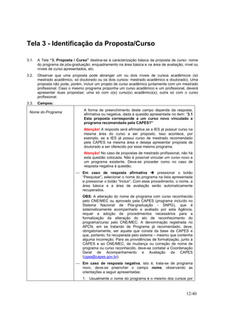 12/40
Tela 3 - Identificação da Proposta/Curso
3.1. A Tela “3. Proposta / Curso” destina-se à caracterização básica da proposta de curso: nome
do programa de pós-graduação; enquadramento na área básica e na área de avaliação; nível ou
níveis de curso apresentados, etc.
3.2. Observar que uma proposta pode abranger um ou dois níveis de cursos acadêmicos (só
mestrado acadêmico, só doutorado ou os dois cursos: mestrado acadêmico e doutorado). Uma
proposta não pode, porém, incluir um projeto de curso acadêmico juntamente com um mestrado
profissional. Caso o mesmo programa proponha um curso acadêmico e um profissional, deverá
apresentar duas propostas: uma só com o(s) curso(s) acadêmico(s); outra só com o curso
profissional.
3.3. Campos:
Nome do Programa
A forma de preenchimento deste campo depende da resposta,
afirmativa ou negativa, dada à questão apresentada no item: “3.1
Esta proposta corresponde a um curso novo vinculado a
programa recomendado pela CAPES?”
Atenção! A resposta será afirmativa se a IES já possuir curso na
mesma área do curso a ser proposto. Isso acontece, por
exemplo, se a IES já possui curso de mestrado recomendado
pela CAPES na mesma área e deseja apresentar proposta de
doutorado a ser oferecido por esse mesmo programa.
Atenção! No caso de propostas de mestrado profissional, não há
esta questão colocada. Não é possível vincular um curso novo a
um programa existente. Deve-se proceder como no caso de
resposta negativa à questão.
 Em caso de resposta afirmativa pressionar o botão
“Pesquisar”, selecionar o nome do programa na lista apresentada
e pressionar o botão “Incluir”. Com esse procedimento, o nome, a
área básica e a área de avaliação serão automaticamente
recuperados.
OBS: A alteração do nome de programa com curso reconhecido
pelo CNE/MEC ou aprovado pela CAPES (programa incluído no
Sistema Nacional de Pós-graduação - SNPG), que é
sistematicamente acompanhado e avaliado por esta Agência,
requer a adoção de procedimentos necessários para a
formalização da alteração do ato de reconhecimento do
programa/curso pelo CNE/MEC. A denominação registrada no
APCN, em se tratando de Programa já recomendado, deve,
obrigatoriamente, ser aquela que consta da base da CAPES e
que, portanto, foi recuperada pelo sistema – mesmo que contenha
alguma incorreção. Para as providências de formalização, junto à
CAPES e ao CNE/MEC, da mudança ou correção de nome de
programa ou curso reconhecido, deve-se contatar a Coordenação
Geral de Acompanhamento e Avaliação da CAPES
(cgaa@capes.gov.br).
 Em caso de resposta negativa, isto é, trata-se de programa
novo, deve-se preencher o campo nome, observando as
orientações a seguir apresentadas:
1. Usualmente o nome do programa é o mesmo dos cursos por
 