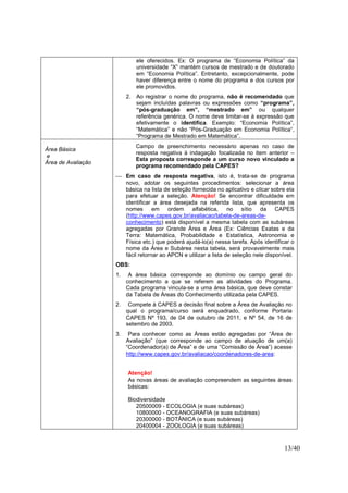 13/40
ele oferecidos. Ex: O programa de “Economia Política” da
universidade “X” mantém cursos de mestrado e de doutorado
em “Economia Política”. Entretanto, excepcionalmente, pode
haver diferença entre o nome do programa e dos cursos por
ele promovidos.
2. Ao registrar o nome do programa, não é recomendado que
sejam incluídas palavras ou expressões como “programa”,
“pós-graduação em”, “mestrado em” ou qualquer
referência genérica. O nome deve limitar-se à expressão que
efetivamente o identifica. Exemplo: “Economia Política”,
“Matemática” e não “Pós-Graduação em Economia Política“,
“Programa de Mestrado em Matemática”.
Área Básica
e
Área de Avaliação
Campo de preenchimento necessário apenas no caso de
resposta negativa à indagação focalizada no item anterior –
Esta proposta corresponde a um curso novo vinculado a
programa recomendado pela CAPES?
 Em caso de resposta negativa, isto é, trata-se de programa
novo, adotar os seguintes procedimentos: selecionar a área
básica na lista de seleção fornecida no aplicativo e clicar sobre ela
para efetuar a seleção. Atenção! Se encontrar dificuldade em
identificar a área desejada na referida lista, que apresenta os
nomes em ordem alfabética, no sítio da CAPES
(http://www.capes.gov.br/avaliacao/tabela-de-areas-de-
conhecimento) está disponível a mesma tabela com as subáreas
agregadas por Grande Área e Área (Ex: Ciências Exatas e da
Terra: Matemática, Probabilidade e Estatística, Astronomia e
Física etc.) que poderá ajudá-lo(a) nessa tarefa. Após identificar o
nome da Área e Subárea nesta tabela, será provavelmente mais
fácil retornar ao APCN e utilizar a lista de seleção nele disponível.
OBS:
1. A área básica corresponde ao domínio ou campo geral do
conhecimento a que se referem as atividades do Programa.
Cada programa vincula-se a uma área básica, que deve constar
da Tabela de Áreas do Conhecimento utilizada pela CAPES.
2. Compete à CAPES a decisão final sobre a Área de Avaliação no
qual o programa/curso será enquadrado, conforme Portaria
CAPES Nº 193, de 04 de outubro de 2011, e Nº 54, de 16 de
setembro de 2003.
3. Para conhecer como as Áreas estão agregadas por “Área de
Avaliação” (que corresponde ao campo de atuação de um(a)
“Coordenador(a) de Área” e de uma “Comissão de Área”) acesse
http://www.capes.gov.br/avaliacao/coordenadores-de-area:
Atenção!
As novas áreas de avaliação compreendem as seguintes áreas
básicas:
Biodiversidade
20500009 - ECOLOGIA (e suas subáreas)
10800000 - OCEANOGRAFIA (e suas subáreas)
20300000 - BOTÂNICA (e suas subáreas)
20400004 - ZOOLOGIA (e suas subáreas)
 