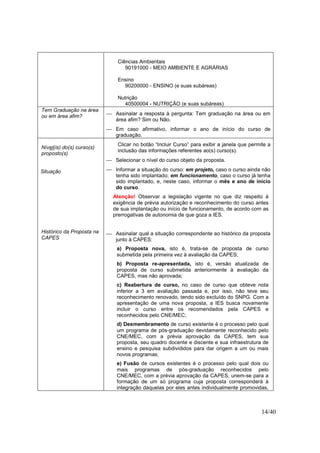 14/40
Ciências Ambientais
90191000 - MEIO AMBIENTE E AGRÁRIAS
Ensino
90200000 - ENSINO (e suas subáreas)
Nutrição
40500004 - NUTRIÇÃO (e suas subáreas)
Tem Graduação na área
ou em área afim?  Assinalar a resposta à pergunta: Tem graduação na área ou em
área afim? Sim ou Não.
 Em caso afirmativo, informar o ano de início do curso de
graduação.
Nível(is) do(s) curso(s)
proposto(s)
Situação
Histórico da Proposta na
CAPES
Clicar no botão “Incluir Curso” para exibir a janela que permite a
inclusão das informações referentes ao(s) curso(s).
 Selecionar o nível do curso objeto da proposta.
 Informar a situação do curso: em projeto, caso o curso ainda não
tenha sido implantado; em funcionamento, caso o curso já tenha
sido implantado, e, neste caso, informar o mês e ano de início
do curso.
Atenção! Observar a legislação vigente no que diz respeito à
exigência de prévia autorização e reconhecimento do curso antes
de sua implantação ou início de funcionamento, de acordo com as
prerrogativas de autonomia de que goza a IES.
 Assinalar qual a situação correspondente ao histórico da proposta
junto à CAPES:
a) Proposta nova, isto é, trata-se de proposta de curso
submetida pela primeira vez à avaliação da CAPES;
b) Proposta re-apresentada, isto é, versão atualizada de
proposta de curso submetida anteriormente à avaliação da
CAPES, mas não aprovada;
c) Reabertura de curso, no caso de curso que obteve nota
inferior a 3 em avaliação passada e, por isso, não teve seu
reconhecimento renovado, tendo sido excluído do SNPG. Com a
apresentação de uma nova proposta, a IES busca novamente
incluir o curso entre os recomendados pela CAPES e
reconhecidos pelo CNE/MEC;
d) Desmembramento de curso existente é o processo pelo qual
um programa de pós-graduação devidamente reconhecido pelo
CNE/MEC, com a prévia aprovação da CAPES, tem sua
proposta, seu quadro docente e discente e sua infraestrutura de
ensino e pesquisa subdivididos para dar origem a um ou mais
novos programas;
e) Fusão de cursos existentes é o processo pelo qual dois ou
mais programas de pós-graduação reconhecidos pelo
CNE/MEC, com a prévia aprovação da CAPES, unem-se para a
formação de um só programa cuja proposta corresponderá à
integração daquelas por eles antes individualmente promovidas,
 