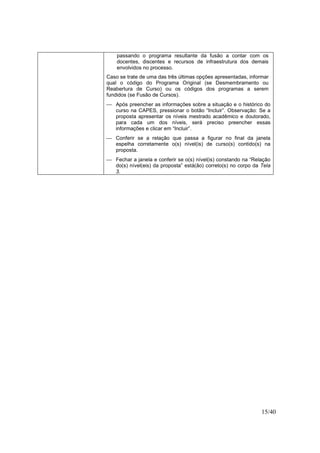 15/40
passando o programa resultante da fusão a contar com os
docentes, discentes e recursos de infraestrutura dos demais
envolvidos no processo.
Caso se trate de uma das três últimas opções apresentadas, informar
qual o código do Programa Original (se Desmembramento ou
Reabertura de Curso) ou os códigos dos programas a serem
fundidos (se Fusão de Cursos).
 Após preencher as informações sobre a situação e o histórico do
curso na CAPES, pressionar o botão “Incluir”. Observação: Se a
proposta apresentar os níveis mestrado acadêmico e doutorado,
para cada um dos níveis, será preciso preencher essas
informações e clicar em “Incluir”.
 Conferir se a relação que passa a figurar no final da janela
espelha corretamente o(s) nível(is) de curso(s) contido(s) na
proposta.
 Fechar a janela e conferir se o(s) nível(is) constando na “Relação
do(s) nível(eis) da proposta” está(ão) correto(s) no corpo da Tela
3.
 