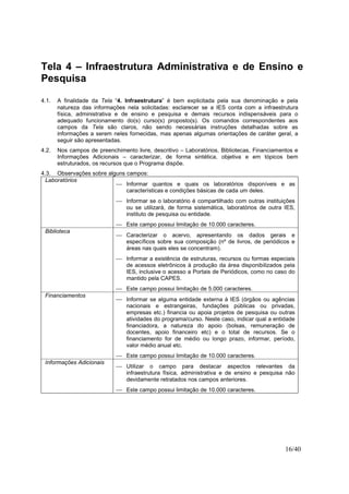 16/40
Tela 4 – Infraestrutura Administrativa e de Ensino e
Pesquisa
4.1. A finalidade da Tela “4. Infraestrutura” é bem explicitada pela sua denominação e pela
natureza das informações nela solicitadas: esclarecer se a IES conta com a infraestrutura
física, administrativa e de ensino e pesquisa e demais recursos indispensáveis para o
adequado funcionamento do(s) curso(s) proposto(s). Os comandos correspondentes aos
campos da Tela são claros, não sendo necessárias instruções detalhadas sobre as
informações a serem neles fornecidas, mas apenas algumas orientações de caráter geral, a
seguir são apresentadas.
4.2. Nos campos de preenchimento livre, descritivo – Laboratórios, Bibliotecas, Financiamentos e
Informações Adicionais – caracterizar, de forma sintética, objetiva e em tópicos bem
estruturados, os recursos que o Programa dispõe.
4.3. Observações sobre alguns campos:
Laboratórios
 Informar quantos e quais os laboratórios disponíveis e as
características e condições básicas de cada um deles.
 Informar se o laboratório é compartilhado com outras instituições
ou se utilizará, de forma sistemática, laboratórios de outra IES,
instituto de pesquisa ou entidade.
 Este campo possui limitação de 10.000 caracteres.
Biblioteca
 Caracterizar o acervo, apresentando os dados gerais e
específicos sobre sua composição (nº de livros, de periódicos e
áreas nas quais eles se concentram).
 Informar a existência de estruturas, recursos ou formas especiais
de acessos eletrônicos à produção da área disponibilizados pela
IES, inclusive o acesso a Portais de Periódicos, como no caso do
mantido pela CAPES.
 Este campo possui limitação de 5.000 caracteres.
Financiamentos
 Informar se alguma entidade externa à IES (órgãos ou agências
nacionais e estrangeiras, fundações públicas ou privadas,
empresas etc.) financia ou apoia projetos de pesquisa ou outras
atividades do programa/curso. Neste caso, indicar qual a entidade
financiadora, a natureza do apoio (bolsas, remuneração de
docentes, apoio financeiro etc) e o total de recursos. Se o
financiamento for de médio ou longo prazo, informar, período,
valor médio anual etc.
 Este campo possui limitação de 10.000 caracteres.
Informações Adicionais
 Utilizar o campo para destacar aspectos relevantes da
infraestrutura física, administrativa e de ensino e pesquisa não
devidamente retratados nos campos anteriores.
 Este campo possui limitação de 10.000 caracteres.
 