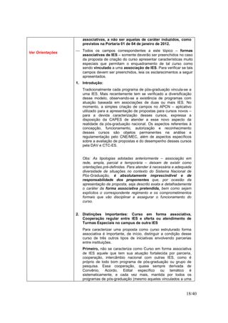 18/40
Ver Orientações
associativas, a não ser aquelas de caráter induzidos, como
previstos na Portaria 01 de 04 de janeiro de 2012.
 Todos os campos correspondentes a este tópico – formas
associativas de IES – somente deverão ser preenchidos no caso
da proposta de criação do curso apresentar características muito
especiais que permitam o enquadramento de tal curso como
sendo vinculado a uma associação de IES. Para verificar se tais
campos devem ser preenchidos, leia os esclarecimentos a seguir
apresentados.
1. Introdução:
Tradicionalmente cada programa de pós-graduação vincula-se a
uma IES. Mais recentemente tem se verificado a diversificação
desse modelo, observando-se a existência de programas com
atuação baseada em associações de duas ou mais IES. No
momento, a simples criação de campos no APCN – aplicativo
utilizado para a apresentação de propostas para cursos novos –
para a devida caracterização desses cursos, expressa a
disposição da CAPES de atender a esse novo aspecto da
realidade da pós-graduação nacional. Os aspectos referentes à
concepção, funcionamento, autorização e reconhecimento
desses cursos são objetos permanentes na análise e
regulamentação pelo CNE/MEC, além de aspectos específicos
sobre a avaliação de propostas e do desempenho desses cursos
pela DAV e CTC-ES.
Obs: As tipologias adotadas anteriormente – associação em
rede, ampla, parcial e temporária – deixam de existir como
orientações pré-definidas. Para atender à necessária e adequada
diversidade de situações no contexto do Sistema Nacional de
Pós-Graduação, é absolutamente imprescindível e de
responsabilidade dos proponentes que, por ocasião da
apresentação da proposta, seja descrito exata e detalhadamente
o caráter da forma associativa pretendida, bem como sejam
explícitos o correspondente regimento e os comprometimentos
formais que vão disciplinar e assegurar o funcionamento do
curso.
2. Distinções Importantes: Curso em forma associativa,
Cooperação regular entre IES e oferta ou atendimento de
Turmas Especiais no campus de outra IES
Para caracterizar uma proposta como curso estruturado forma
associativa é importante, de início, distinguir a condição desse
curso de três outros tipos de iniciativas envolvendo parcerias
entre instituições.
Primeiro, não se caracteriza como Curso em forma associativa
de IES aquele que tem sua atuação fortalecida por parceria,
cooperação, intercâmbio nacional com outras IES, como é
próprio de todo bom programa de pós-graduação ou grupo de
pesquisa. Essa cooperação, quase sempre derivada de
Convênio, Acordo, Edital específico ou temático é
sistematicamente, e cada vez mais, mantida por todos os
programas de pós-graduação (mesmo aqueles vinculados a uma
 