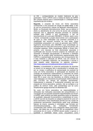 19/40
só IES – correspondentes ao modelo tradicional de pós-
graduação). Tanto o APCN como o Coleta de Dados da CAPES
têm campos próprios para a caracterização e o destaque desse
importante tipo de iniciativa.
Segundo, a proposta de Curso em forma associativa
corresponde a uma proposta de criação de curso novo, e não
do que se convencionou chamar de Mestrado Interinstitucional,
Minter, ou Doutorado Interinstitucional, Dinter, que se referem à
oferta ou atendimento de uma turma de alunos sob condições
especiais (isto é, diferentes daquelas previstas na proposta
avaliada pela CAPES e que fundamentou o ato de
reconhecimento do curso pelo CNE/MEC). O Minter, assim como
o Dinter, corresponde a projeto desenvolvido com a participação
de duas ou mais instituições cuja premissa primordial é a
qualificação dos recursos humanos de uma delas. Estas
modalidades pressupõem um curso já aprovado pela CAPES,
legalmente reconhecido pelo CNE/MEC (cuja consolidação se
expressa pela sua nota) para uma turma ou grupo de alunos, sob
condições especiais. Estas modalidades (Minter e Dinter) têm,
portanto, uma natureza de forte efemeridade associada à
qualificação dos recursos humanos próprios da instituição que
necessita a formação pós-graduada. A demanda e avaliação
desse tipo de projeto estão devidamente regulamentadas pela
CAPES e a apresentação da proposta a ele correspondente não
é feita mediante a utilização do APCN, mas sim através de
aplicativo e calendário específico. As orientações e normas a
esse respeito estão disponíveis no seguinte endereço:
http://www.capes.gov.br/avaliacao/projetos-dinter-e-minter.
Terceiro, a possibilidade ou potencial participação de docentes
no ensino ou na pesquisa não é característica e condição que,
per se, enseja a justificativa de apresentação de proposta de
curso em forma associativa. A participação de docentes (na
condição de professores colaboradores ou visitantes) de outras
instituições ou de outros programas em 1 (um) curso de uma
dada IES é usual, uma vez atendidos os critérios próprios de
cada instituição e os indicadores de participação relativa (definida
pelo CTC-ES) em termos de docentes permanentes,
colaboradores e visitantes. É fundamental considerar que uma
proposta em forma associativa, portanto, não se configura e se
justifica de nenhum modo, pela característica que tal curso
simplesmente agrega docentes de diferentes IES.
No curso em forma associativa, as responsabilidades e
atribuições das instituições associadas são compartilhadas e a
concepção de sua proposta apresenta especificidades que levam
a CAPES, após verificar que estão garantidos todos os requisitos
de qualidade, adequado funcionamento e estabilidade do curso,
a admitir que ele se enquadra na categoria especial de curso em
forma associativa. Essa classificação permite que seu núcleo de
professores permanentes (responsáveis pelas suas atividades
básicas de ensino, pesquisa e orientação) seja formado por
docentes/pesquisadores das instituições formalmente
consideradas pela CAPES como integrantes dessa associação.
Assim, não basta que um grupo de IES se autodefinam como
promotoras de um curso, a CAPES deverá avaliar e aprovar a
qualidade e viabilidade desse curso, enquadrá-lo como
 