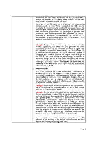 20/40
promovido por uma forma associativa de IES, e o CNE/MEC
deverá reconhecer e homologar essa situação no parecer
referente ao reconhecimento de tal curso.
Para que a CAPES possa vir a enquadrar um curso como
correspondente a uma forma associativa de IES, alguns
requisitos devem ser formal e oficialmente atendidos, no que diz
respeito, por exemplo, aos compromissos e responsabilidades
das instituições participantes (na promoção e garantia das
condições para desenvolvimento das atividades de ensino,
pesquisa e orientação correspondentes ao curso) e no
planejamento e regulamentação de seu funcionamento, como
pode ser observado no item 3 abaixo.
Atenção! É imprescindível considerar que o reconhecimento do
mérito e aprovação pela CAPES de uma proposta em forma
associativa de IES não se sobrepõe a normas e legislações
decorrentes da autonomia universitária e de outros órgãos do
governo ou mesmo de órgãos de controle de contas. Tampouco
assegura, em contextos diversos que não os próprios registros
no SNPG, que para efeitos de identificação, vinculação e
contagem destes cursos e dos títulos expedidos, as formas
associativas não possam ser computadas como de uma só
instituição, qual seja, aquela identificada univocamente no
cadastro de IES brasileiras e que a protocolou no momento da
apresentação do APCN.
3. Considerações:
Em todos os casos de formas associativas, o regimento, a
proposta do curso e os aspectos formais e operacionais do
convênio firmado entre as instituições devem explicitar a forma e
as condições de efetivação dessa associação. O regimento deve
também detalhar que a proposta está em consonância e
contempla normas e orientações próprias sobre a pós-graduação
que possam existir em cada IES.
Atenção! No caso de o docente não pertencer à IES proponente,
há a necessidade de um documento da IES a qual esteja
vinculado formalizando sua cessão.
Atenção! É muito relevante destacar que a criação de cursos em
formas associativas e, sobremodo, a manutenção dos mesmos
ao longo do tempo, é uma empreitada difícil, cujo êxito depende,
em grande parte, do empenho e decisão das instituições
interessadas. Sendo assim, é necessário discutir e estabelecer
previamente a forma de administração e condução desses
cursos e como sanar eventuais conflitos de competência e de
interesses, que, com freqüência, surgem no desenvolvimento
desse tipo de iniciativa. Também é muito relevante assegurar-se
que os acordos e procedimentos adotados por ocasião da
proposta não sejam afetados por eventuais mudanças de
gestores e da administração das IES ao longo do tempo.
 A esse respeito, chamamos a atenção dos dirigentes dessas IES
(reitores e pró-reitores) e dos futuros coordenadores do curso
nessas instituições para os seguintes fatos:
 