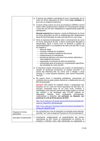 21/40
a) É preciso que estejam conscientes de que a manutenção de um
curso em forma associativa de IES é muito mais complexa do
que a de um programa tradicional.
b) O prévio (antes mesmo do envio da proposta à CAPES) e formal
acerto sobre aspectos-chave relativos ao funcionamento desses
cursos tem que ser bem estabelecido e regulamentado pelas IES
participantes.
Atenção especial deve merecer o ajuste do Regimento do Curso
em forma associativa de IES ao estabelecido pelo Regulamento
Geral da Pós-Graduação de cada uma das IES (ou vice-versa).
c) Entre os aspectos fundamentais sobre o funcionamento do curso
em forma associativa de IES, a serem previamente discutidos e
disciplinados, figura a forma como se efetivará a partilha de
responsabilidades e a competência de cada uma das IES no que
diz respeito a:
 oferta de vagas;
 inscrição e seleção de candidatos;
 matrícula e disciplina acadêmica dos alunos;
 credenciamento de orientadores;
 emissão de diplomas e de outros documentos referentes à
vida acadêmica dos alunos;
 organização e promoção da oferta de disciplinas;
 coordenação geral do programa e coordenações específicas
das atividades do curso nas IES.
d) É importante instituir mecanismos que auxiliem na identificação e
solução de problemas envolvendo as equipes docentes e os
alunos das diferentes IES. Ex: Como ouvir e integrar o corpo
docente e o corpo discente dispersos, pelo menos fisicamente,
nas IES?
e) Da mesma forma, é importante estabelecer, previamente, as
condições sob as quais poderá efetivar-se o afastamento de uma
IES da associação.
Atenção! Para efeitos de avaliação trienal, a participação dos
docentes em um curso em forma associativa de IES será, em
princípio, computada como de um único curso. Portanto, a
participação como docente permanente estará sujeita as normas
que venham a ser emanadas pelo CTC-ES relativas às
adequadas relações entre professores permanentes,
colaboradores e visitantes, em particular ao disposto nas
portarias 01 e 02 de 04 de janeiro de 2012.
http://www.capes.gov.br/images/stories/download/coletadados/Po
rtaria-01_04jan2012_Retificada.pdf
http://www.capes.gov.br/images/stories/download/coletadados/Po
rtarias_02_04jan2012.pdf
Proposta em forma
associativa
 Se a proposta de curso se enquadrar na situação acima descrita,
assinalar “sim” para a pergunta Proposta em Forma Associativa?
Descrição Complementar  Caracterizar, sinteticamente, as especificidades das formas
associativas de IES; indicar os antecedentes ou histórico da
iniciativa e informar como está estruturada ou organizada a
 