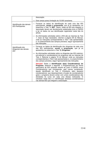 22/40
Associação.
 Este campo possui limitação de 10.000 caracteres.
Identificação das demais
IES Participantes
 Fornecer os dados de identificação de cada uma das IES
participantes, exceto a proponente, que já os apresentou ao
preencher a Tela “1. IES”. Assim, todas as IES que integram a
associação devem ser devidamente cadastradas junto à CAPES
e ter os dados de sua identificação registrados nesta tela do
APCN.
 As informações solicitadas sobre a IES são as mesmas da Tela
1. Caso se faça necessário, retornar à página 08 do Manual,
onde as instruções correspondentes à Tela 1 são apresentadas
e, no preenchimento dos campos previstos, seguir rigorosamente
tais instruções.
Identificação dos
Dirigentes das demais
IES
 Fornecer os dados de identificação dos dirigentes de cada uma
das IES participantes, exceto a proponente, que já os
apresentou ao preencher a Tela “2. Dirigentes”.
 As informações solicitadas sobre os dirigentes das IES (reitor(a),
pró-reitor(a) e coordenador(a) do programa) são as mesmas da
Tela 2. Retornar à página 10 do Manual, onde as instruções
correspondentes à Tela 2 são apresentadas e, no preenchimento
dos campos previstos, seguir rigorosamente tais instruções.
Atenção! Sobre a identificação do(a) Coordenador(a) do
Programa, observar o seguinte: o Programa/Curso em forma
associativa de IES proposto deverá ter junto à CAPES um(a)
Coordenador(a) que corresponde, pelo menos inicialmente,
àquele identificado na Tela 2. Entretanto, além desse(a)
coordenador(a), que desempenhará a função de coordenador(a)
geral, o programa deverá contar com um(a) coordenador(a) das
atividades do curso em cada uma dessas instituições. O
solicitado nesta tela é a identificação desse(a) coordenador(a)
nas demais IES que integram a associação.
 