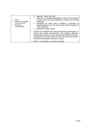 24/40
 Nome
 Área de concentração
a que se vincula
 Descrição /
Caracterização
registrar o “Nome” da Linha;
selecionar, na relação apresentada, a Área de Concentração
a qual a Linha se vincula (registrada e descrita nos campos
anteriores);
apresentar, de forma clara e sintética, a descrição ou
caracterização de tal Linha, Este campo possui limitação de
1.000 caracteres.
pressionar o botão “Gravar”.
 Conferir se a “Relação das Linhas de Pesquisa” apresentada no
campo logo abaixo (demonstrativa dos registros efetuados
anteriormente) espelha o que é previsto pela proposta de curso,
não apenas no que diz respeito ao nome da Linha, mas também
à área de concentração a que ela se vincula.
 Efetuar, se necessário, as devidas correções.
 