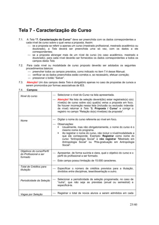 25/40
Tela 7 - Caracterização do Curso
7.1. A Tela “7. Caracterização do Curso” deve ser preenchida com os dados correspondentes a
cada nível de curso sobre o qual versa a proposta. Assim:
 se a proposta se referir a apenas um curso (mestrado profissional, mestrado acadêmico ou
doutorado), a Tela deverá ser preenchida uma só vez, com os dados a ele
correspondentes;
 se a proposta abranger mais de um nível de curso (no caso acadêmico, mestrado e
doutorado), para cada nível deverão ser fornecidos os dados correspondentes a todos os
campos desta Tela.
7.2. Para cada nível ou modalidade de curso proposto deverão ser adotados os seguintes
procedimentos básicos:
 preencher todos os campos previstos, como indicado no item 7.4 desse Manual;
 verificar se os dados preenchidos estão corretos e, se necessário, efetuar correção;
 pressionar o botão “Salvar”.
7.3. Atenção! Um dos campos desta Tela é obrigatório apenas no caso de propostas de cursos a
serem promovidos por formas associativas de IES.
7.4. Campos:
Nível do curso  Selecionar o nível do Curso na lista apresentada.
 Atenção! Na lista de seleção deverá(ão) estar registrado(s) o(s)
nível(is) de curso sobre o(s) qual(is) versa a proposta em foco.
Se houver incorreção nessa lista (inclusão ou exclusão indevida
de nível) retornar à Tela “3. Proposta / Curso” e corrigir o
registro no campo “Relação do(s) nível(eis) da proposta”.
Nome  Digitar o nome do curso referente ao nível em foco.
 Observações:
Usualmente, mas não obrigatoriamente, o nome do curso é o
mesmo nome do programa.
Ao registrar o nome do curso, não incluir o nível/modalidade a
que ele corresponde. Exemplo: Registrar como nome do
curso “Antropologia Social” e não registrar “Mestrado em
Antropologia Social” ou “Pós-graduação em Antropologia
Social”.
Objetivos do curso/Perfil
do Profissional a ser
formado
 Apresentar, de forma sucinta e clara, qual o objetivo do curso e o
perfil do profissional a ser formado.
 Este campo possui limitação de 15.000 caracteres.
Total de Créditos para
titulação  Especificar o número de créditos previstos para a titulação,
divididos entre disciplinas, tese/dissertação e outro.
Periodicidade da Seleção  Selecionar a periodicidade de seleção programada; no caso de
“outra”, que não seja as previstas (anual ou semestral) e
especificá-la.
Vagas por Seleção  Registrar o total de novos alunos a serem admitidos em cada
 