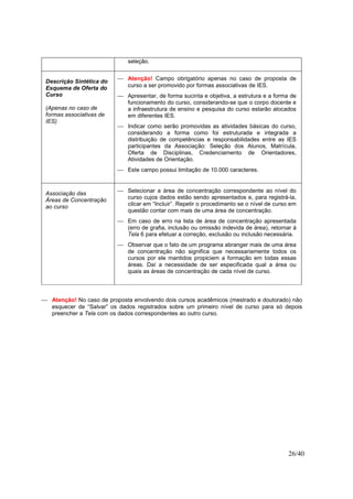 26/40
seleção.
Descrição Sintética do
Esquema de Oferta do
Curso
(Apenas no caso de
formas associativas de
IES)
 Atenção! Campo obrigatório apenas no caso de proposta de
curso a ser promovido por formas associativas de IES.
 Apresentar, de forma sucinta e objetiva, a estrutura e a forma de
funcionamento do curso, considerando-se que o corpo docente e
a infraestrutura de ensino e pesquisa do curso estarão alocados
em diferentes IES.
 Indicar como serão promovidas as atividades básicas do curso,
considerando a forma como foi estruturada e integrada a
distribuição de competências e responsabilidades entre as IES
participantes da Associação: Seleção dos Alunos, Matrícula,
Oferta de Disciplinas, Credenciamento de Orientadores,
Atividades de Orientação.
 Este campo possui limitação de 10.000 caracteres.
Associação das
Áreas de Concentração
ao curso
 Selecionar a área de concentração correspondente ao nível do
curso cujos dados estão sendo apresentados e, para registrá-la,
clicar em “Incluir”. Repetir o procedimento se o nível de curso em
questão contar com mais de uma área de concentração.
 Em caso de erro na lista de área de concentração apresentada
(erro de grafia, inclusão ou omissão indevida de área), retornar à
Tela 6 para efetuar a correção, exclusão ou inclusão necessária.
 Observar que o fato de um programa abranger mais de uma área
de concentração não significa que necessariamente todos os
cursos por ele mantidos propiciem a formação em todas essas
áreas. Daí a necessidade de ser especificada qual a área ou
quais as áreas de concentração de cada nível de curso.
 Atenção! No caso de proposta envolvendo dois cursos acadêmicos (mestrado e doutorado) não
esquecer de “Salvar” os dados registrados sobre um primeiro nível de curso para só depois
preencher a Tela com os dados correspondentes ao outro curso.
 