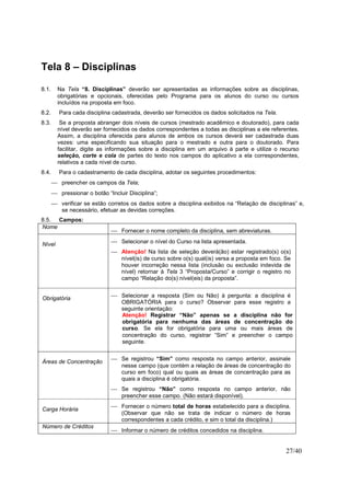 27/40
Tela 8 – Disciplinas
8.1. Na Tela “8. Disciplinas” deverão ser apresentadas as informações sobre as disciplinas,
obrigatórias e opcionais, oferecidas pelo Programa para os alunos do curso ou cursos
incluídos na proposta em foco.
8.2. Para cada disciplina cadastrada, deverão ser fornecidos os dados solicitados na Tela.
8.3. Se a proposta abranger dois níveis de cursos (mestrado acadêmico e doutorado), para cada
nível deverão ser fornecidos os dados correspondentes a todas as disciplinas a ele referentes.
Assim, a disciplina oferecida para alunos de ambos os cursos deverá ser cadastrada duas
vezes: uma especificando sua situação para o mestrado e outra para o doutorado. Para
facilitar, digite as informações sobre a disciplina em um arquivo à parte e utilize o recurso
seleção, corte e cola de partes do texto nos campos do aplicativo a ela correspondentes,
relativos a cada nível de curso.
8.4. Para o cadastramento de cada disciplina, adotar os seguintes procedimentos:
 preencher os campos da Tela;
 pressionar o botão “Incluir Disciplina”;
 verificar se estão corretos os dados sobre a disciplina exibidos na “Relação de disciplinas” e,
se necessário, efetuar as devidas correções.
8.5. Campos:
Nome
 Fornecer o nome completo da disciplina, sem abreviaturas.
Nível  Selecionar o nível do Curso na lista apresentada.
 Atenção! Na lista de seleção deverá(ão) estar registrado(s) o(s)
nível(is) de curso sobre o(s) qual(is) versa a proposta em foco. Se
houver incorreção nessa lista (inclusão ou exclusão indevida de
nível) retornar à Tela 3 “Proposta/Curso” e corrigir o registro no
campo “Relação do(s) nível(eis) da proposta”.
Obrigatória  Selecionar a resposta (Sim ou Não) à pergunta: a disciplina é
OBRIGATÓRIA para o curso? Observar para esse registro a
seguinte orientação:
Atenção! Registrar “Não” apenas se a disciplina não for
obrigatória para nenhuma das áreas de concentração do
curso. Se ela for obrigatória para uma ou mais áreas de
concentração do curso, registrar “Sim” e preencher o campo
seguinte.
Áreas de Concentração
 Se registrou “Sim” como resposta no campo anterior, assinale
nesse campo (que contém a relação de áreas de concentração do
curso em foco) qual ou quais as áreas de concentração para as
quais a disciplina é obrigatória.
 Se registrou “Não” como resposta no campo anterior, não
preencher esse campo. (Não estará disponível).
Carga Horária
 Fornecer o número total de horas estabelecido para a disciplina.
(Observar que não se trata de indicar o número de horas
correspondentes a cada crédito, e sim o total da disciplina.)
Número de Créditos
 Informar o número de créditos concedidos na disciplina.
 