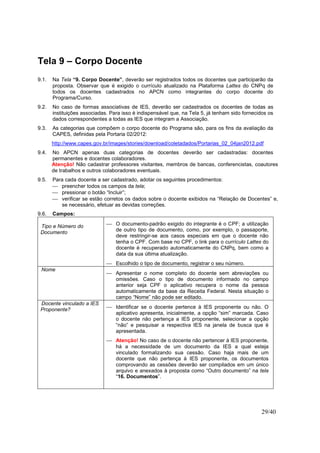 29/40
Tela 9 – Corpo Docente
9.1. Na Tela “9. Corpo Docente”, deverão ser registrados todos os docentes que participarão da
proposta. Observar que é exigido o currículo atualizado na Plataforma Lattes do CNPq de
todos os docentes cadastrados no APCN como integrantes do corpo docente do
Programa/Curso.
9.2. No caso de formas associativas de IES, deverão ser cadastrados os docentes de todas as
instituições associadas. Para isso é indispensável que, na Tela 5, já tenham sido fornecidos os
dados correspondentes a todas as IES que integram a Associação.
9.3. As categorias que compõem o corpo docente do Programa são, para os fins da avaliação da
CAPES, definidas pela Portaria 02/2012:
http://www.capes.gov.br/images/stories/download/coletadados/Portarias_02_04jan2012.pdf
9.4. No APCN apenas duas categorias de docentes deverão ser cadastradas: docentes
permanentes e docentes colaboradores.
Atenção! Não cadastrar professores visitantes, membros de bancas, conferencistas, coautores
de trabalhos e outros colaboradores eventuais.
9.5. Para cada docente a ser cadastrado, adotar os seguintes procedimentos:
 preencher todos os campos da tela;
 pressionar o botão “Incluir”;
 verificar se estão corretos os dados sobre o docente exibidos na “Relação de Docentes” e,
se necessário, efetuar as devidas correções.
9.6. Campos:
Tipo e Número do
Documento
 O documento-padrão exigido do integrante é o CPF; a utilização
de outro tipo de documento, como, por exemplo, o passaporte,
deve restringir-se aos casos especiais em que o docente não
tenha o CPF. Com base no CPF, o link para o currículo Lattes do
docente é recuperado automaticamente do CNPq, bem como a
data da sua última atualização.
 Escolhido o tipo de documento, registrar o seu número.
Nome
 Apresentar o nome completo do docente sem abreviações ou
omissões. Caso o tipo de documento informado no campo
anterior seja CPF o aplicativo recupera o nome da pessoa
automaticamente da base da Receita Federal. Nesta situação o
campo “Nome” não pode ser editado.
Docente vinculado a IES
Proponente?  Identificar se o docente pertence à IES proponente ou não. O
aplicativo apresenta, inicialmente, a opção “sim” marcada. Caso
o docente não pertença a IES proponente, selecionar a opção
“não” e pesquisar a respectiva IES na janela de busca que é
apresentada.
 Atenção! No caso de o docente não pertencer à IES proponente,
há a necessidade de um documento da IES a qual esteja
vinculado formalizando sua cessão. Caso haja mais de um
docente que não pertença à IES proponente, os documentos
comprovando as cessões deverão ser compilados em um único
arquivo e anexados à proposta como “Outro documento” na tela
“16. Documentos”.
 