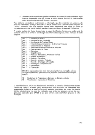 3/40
 permite que as informações apresentadas sejam de fácil leitura pelas comissões e por
qualquer interessado que não domine a cultura interna da CAPES, determinando
assim a máxima transparência de todo o processo.
Para facilitar a orientação do usuário sobre as informações que devem constar em cada proposta
de curso submetida à avaliação da CAPES, o APCN é estruturado e descrito como composto de
“TELAS”, contendo cada qual campos, alguns deles obrigatórios para todos os níveis ou
modalidades de cursos, outros exigidos apenas no caso de proposta de Mestrado Profissional.
A simples análise dos títulos dessas telas, a seguir identificadas, fornece uma visão geral do
conteúdo básico e da forma de estruturação das informações exigidas para a instrução de cada
proposta:
Tela 1 – Identificação da IES
Tela 2 – Identificação dos Dirigentes
Tela 3 – Identificação da Proposta/Curso
Tela 4 – Infraestrutura Administrativa e de Ensino e Pesquisa
Tela 5 – Caracterização da Proposta
Tela 6 – Áreas de Concentração/Linhas de Pesquisa
Tela 7 – Caracterização do Curso
Tela 8 – Disciplinas
Tela 9 – Corpo Docente
Tela 10 – Produção Bibliográfica, Artística e Técnica
Tela 11 – Projetos de Pesquisa
Tela 12 – Docente - Disciplinas
Tela 13 – Docente - Vínculo e Titulação
Tela 14 – Docente - Orientação e Produção
Tela 15 – Informações Complementares
Tela 16 – Documentos
Tela 17 – Finalização
OBS: Dois tópicos adicionais deste Manual completam as orientações sobre a
utilização do APCN e a apresentação de propostas para serem avaliadas pela
CAPES:
18 – Reabertura da Proposta para Correção ou Complementação
19 – Visualização e Impressão de Relatórios
O preenchimento do APCN não oferece maior dificuldade. O comando correspondente a cada
campo das Telas é, de modo geral, autoexplicativo. Em face disso, as orientações aqui
apresentadas limitam-se a observações sobre aspectos que podem ser objeto de alguma
dúvida, principalmente no caso de instituições que ainda não possuam cursos de pós-
graduação aprovados pela CAPES e que pela primeira vez encaminham proposta a esta
Fundação.
 