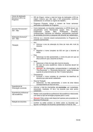 30/40
Horas de dedicação
Semanal à IES e ao
Programa
 IES de Origem: indicar o total de horas de dedicação à IES de
origem (mesmo que não seja a IES proponente), conforme
estabelecido no contrato ou regime de trabalho.
 Programa Proposto: indicar o número de horas semanais
dedicadas a atividades do Programa.
Docente Permanente?
Sim - Não
 Como destacado, os docentes cadastrados no APCN devem ser
enquadrados como Permanente (opção: Sim) ou como
Colaborador (opção: Não). Professores Visitantes,
conferencistas, coautores de trabalhos, participantes eventuais
de atividades de ensino e pesquisa não deverão ser cadastrados.
Dedicação Exclusiva?
Sim - Não  Informar se o docente atuará exclusivamente no Programa da
proposta apresentada.
Titulação
 Ano
Informar o ano de obtenção do título de mais alto nível do
docente.
 IES
Registrar o nome completo da IES em que o docente se
titulou.
 País
Selecionar na lista apresentada, o nome do país em que se
situa a IES em que o docente se titulou.
 Nível
Selecionar o título de mais alto nível do docente.
No caso de curso acadêmico, todos os docentes devem ter
Doutorado.
Atenção! As informações correspondentes à realização de
“Pós-Doutorado” e “Doutorado-Sanduíche” serão fornecidas
quando do preenchimento da Tela 13 deste Aplicativo.
 Orientador(a)
Fornecer o nome completo do orientador da tese/título do
docente que está sendo cadastrado.
 Área de Titulação
Selecionar, na lista apresentada, o nome da área básica
correspondente ao título em foco.
Experiência de
Orientação concluída
 Informar o total de orientações, já concluídas, por modalidade
(doutorado, mestrado, IC etc.), do docente que está sendo
cadastrado.
Experiência profissional
não-acadêmica  Relatar outra experiência profissional não-acadêmica relacionada
com área ou tipo de formação proposta para o curso.
 Atenção! Este campo está disponível apenas para propostas de
Mestrado Profissional.
Relação de docentes
 Conferir se estão corretos os dados sobre os docentes que
figuram na Relação de Docentes apresentada no final da Tela.
 