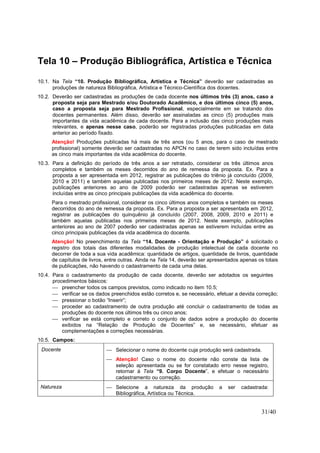 31/40
Tela 10 – Produção Bibliográfica, Artística e Técnica
10.1. Na Tela “10. Produção Bibliográfica, Artística e Técnica” deverão ser cadastradas as
produções de natureza Bibliográfica, Artística e Técnico-Científica dos docentes.
10.2. Deverão ser cadastradas as produções de cada docente nos últimos três (3) anos, caso a
proposta seja para Mestrado e/ou Doutorado Acadêmico, e dos últimos cinco (5) anos,
caso a proposta seja para Mestrado Profissional, especialmente em se tratando dos
docentes permanentes. Além disso, deverão ser assinaladas as cinco (5) produções mais
importantes da vida acadêmica de cada docente. Para a inclusão das cinco produções mais
relevantes, e apenas nesse caso, poderão ser registradas produções publicadas em data
anterior ao período fixado.
Atenção! Produções publicadas há mais de três anos (ou 5 anos, para o caso de mestrado
profissional) somente deverão ser cadastradas no APCN no caso de terem sido incluídas entre
as cinco mais importantes da vida acadêmica do docente.
10.3. Para a definição do período de três anos a ser retratado, considerar os três últimos anos
completos e também os meses decorridos do ano de remessa da proposta. Ex. Para a
proposta a ser apresentada em 2012, registrar as publicações do triênio já concluído (2009,
2010 e 2011) e também aquelas publicadas nos primeiros meses de 2012. Neste exemplo,
publicações anteriores ao ano de 2009 poderão ser cadastradas apenas se estiverem
incluídas entre as cinco principais publicações da vida acadêmica do docente.
Para o mestrado profissional, considerar os cinco últimos anos completos e também os meses
decorridos do ano de remessa da proposta. Ex. Para a proposta a ser apresentada em 2012,
registrar as publicações do quinquênio já concluído (2007, 2008, 2009, 2010 e 2011) e
também aquelas publicadas nos primeiros meses de 2012. Neste exemplo, publicações
anteriores ao ano de 2007 poderão ser cadastradas apenas se estiverem incluídas entre as
cinco principais publicações da vida acadêmica do docente.
Atenção! No preenchimento da Tela “14. Docente - Orientação e Produção” é solicitado o
registro dos totais das diferentes modalidades de produção intelectual de cada docente no
decorrer de toda a sua vida acadêmica: quantidade de artigos, quantidade de livros, quantidade
de capítulos de livros, entre outras. Ainda na Tela 14, deverão ser apresentados apenas os totais
de publicações, não havendo o cadastramento de cada uma delas.
10.4. Para o cadastramento da produção de cada docente, deverão ser adotados os seguintes
procedimentos básicos:
 preencher todos os campos previstos, como indicado no item 10.5;
 verificar se os dados preenchidos estão corretos e, se necessário, efetuar a devida correção;
 pressionar o botão “Inserir”;
 proceder ao cadastramento de outra produção até concluir o cadastramento de todas as
produções do docente nos últimos três ou cinco anos;
 verificar se está completo e correto o conjunto de dados sobre a produção do docente
exibidos na “Relação de Produção de Docentes” e, se necessário, efetuar as
complementações e correções necessárias.
10.5. Campos:
Docente  Selecionar o nome do docente cuja produção será cadastrada.
 Atenção! Caso o nome do docente não conste da lista de
seleção apresentada ou se for constatado erro nesse registro,
retornar à Tela “9. Corpo Docente”, e efetuar o necessário
cadastramento ou correção.
Natureza  Selecione a natureza da produção a ser cadastrada:
Bibliográfica, Artística ou Técnica.
 
