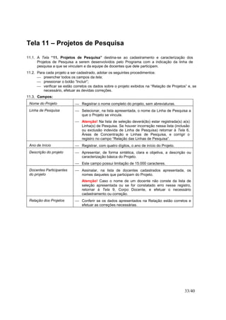 33/40
Tela 11 – Projetos de Pesquisa
11.1. A Tela “11. Projetos de Pesquisa” destina-se ao cadastramento e caracterização dos
Projetos de Pesquisa a serem desenvolvidos pelo Programa com a indicação da linha de
pesquisa a que se vinculam e da equipe de docentes que dele participam.
11.2. Para cada projeto a ser cadastrado, adotar os seguintes procedimentos:
 preencher todos os campos da tela;
 pressionar o botão “Incluir”;
 verificar se estão corretos os dados sobre o projeto exibidos na “Relação de Projetos” e, se
necessário, efetuar as devidas correções.
11.3. Campos:
Nome do Projeto  Registrar o nome completo do projeto, sem abreviaturas.
Linha de Pesquisa  Selecionar, na lista apresentada, o nome da Linha de Pesquisa a
que o Projeto se vincula.
 Atenção! Na lista de seleção deverá(ão) estar registrada(s) a(s)
Linha(s) de Pesquisa. Se houver incorreção nessa lista (inclusão
ou exclusão indevida de Linha de Pesquisa) retornar à Tela 6,
Áreas de Concentração e Linhas de Pesquisa, e corrigir o
registro no campo “Relação das Linhas de Pesquisa”.
Ano de Início  Registrar, com quatro dígitos, o ano de início do Projeto.
Descrição do projeto  Apresentar, de forma sintética, clara e objetiva, a descrição ou
caracterização básica do Projeto.
 Este campo possui limitação de 15.000 caracteres.
Docentes Participantes
do projeto
 Assinalar, na lista de docentes cadastrados apresentada, os
nomes daqueles que participam do Projeto.
Atenção! Caso o nome de um docente não conste da lista de
seleção apresentada ou se for constatado erro nesse registro,
retornar à Tela 9, Corpo Docente, e efetuar o necessário
cadastramento ou correção.
Relação dos Projetos  Conferir se os dados apresentados na Relação estão corretos e
efetuar as correções necessárias.
 