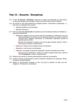 34/40
Tela 12 – Docente - Disciplinas
12.1. A Tela “12. Docente – Disciplinas” destina-se ao registro da participação de cada docente
na oferta das disciplinas que compõem a estrutura curricular dos Cursos do Programa.
12.2. Os campos da Tela estão dispostos por categoria docente – Permanente e Colaborador – e
pelo nível ou modalidade do(s) curso(s):
 Mestrado Acadêmico e/ou Doutorado;
 Mestrado Profissional.
12.3. Para vinculação de cada docente às disciplinas por ele ministradas deverão ser adotados os
seguintes procedimentos:
 Selecionar a categoria a que se vincula o docente: Permanente ou Colaborador. Com isso,
serão apresentados na primeira coluna à esquerda (Docente) os nomes de todos os
docentes dessa categoria (Permanente ou Colaborador) cadastrados quando do
preenchimento da Tela 9;
Atenção! Se identificada a ausência do nome de algum docente, retornar à Tela 9 –
Corpo Docente e efetuar o cadastramento.
 Selecionar o docente a que se deseja vincular uma disciplina;
 Selecionar o nível do curso a ser focalizado;
 Selecionar, nas opções de disciplinas cadastradas, aquelas ministradas pelo docente.
Atenção! Se for identificada a ausência de alguma disciplina dessa lista, retornar à
Tela “8. Disciplinas” e efetuar o cadastramento.
12.4. Observar que mais de um docente pode participar da oferta de uma disciplina.
12.5. Conferir os dados correspondentes a todos os docentes e disciplinas e se necessário, efetuar
correções e complementações.
12.6. Repetir os procedimentos indicados no item 12.3 para os docentes de cada uma das
categorias – Permanente ou Colaborador.
 