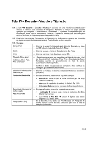 35/40
Tela 13 – Docente - Vínculo e Titulação
13.1. A Tela “13. Docente – Vínculo e Titulação” consiste em uma Tabela Consolidada sobre
Vínculo e Titulação dos Docentes do Programa. Apresenta a relação do corpo docente,
agregada por categoria – Permanente e Colaborador – e permite a complementação das
informações sobre Vínculo Institucional, Titulação, Experiência Internacional de Formação e
usufruto de Bolsa de Produtividade em Pesquisa do CNPq.
13.2. Para todos os docentes Permanentes e Colaboradores do Programa, deverão ser fornecidos
os dados correspondentes aos campos da Tela indicados no item seguinte.
13.3. Campos:
Cargo/Nível  Informar o cargo/nível ocupado pelo docente. Exemplo, no caso
de IES federais: Adjunto 2, Adjunto 4, Titular.
Depto.  Informar apenas o nome do Departamento. Ex: Física
Início  Informar o ano de início do vínculo com a IES.
Titulação Maior Nível:
Instituição, Nível, País,
Ano, Orientador
 Os dados dos campos que especificam a titulação de maior nível
do docente (Nível, Instituição, País, Ano e Orientador) já foram
fornecidos quando do preenchimento da Tela 9, sendo
automaticamente recuperados.
 Conferir os dados recuperados que compõem a Tela e efetuar as
correções que se fizerem necessárias.
Experiência Internacional
de Formação:
Doutorado-Sanduíche
 Informar se realizou, no exterior, estágio de Doutorado Sanduíche
(Sim/Não).
 Em caso afirmativo preencher os seguintes campos:
Instituição: nome do país e nome da instituição. Ex: EUA
Stanford University;
Ano: ano de conclusão do estágio (4 dígitos). Ex: 1999;
Orientador Externo: nome completo do Orientador Externo.
Experiência Internacional
de Formação:
Pós-Doutorado
 Em caso afirmativo, preencher os seguintes campos:
Instituição nome do país e nome da instituição. Ex: EUA
Stanford University;
Ano Início e Ano Fim utilizar 4 dígitos para esses
registros. Ex: 1999 e 2000
Pesquisador CNPq
 Se o docente possui Bolsa de Produtividade em Pesquisa do
CNPq, indicar o nível da bolsa utilizando para isso a lista de
seleção apresentada.
 