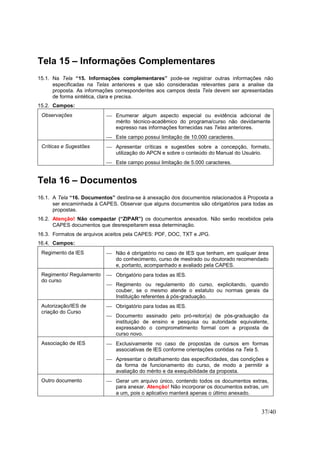 37/40
Tela 15 – Informações Complementares
15.1. Na Tela “15. Informações complementares” pode-se registrar outras informações não
especificadas na Telas anteriores e que são consideradas relevantes para a analise da
proposta. As informações correspondentes aos campos desta Tela devem ser apresentadas
de forma sintética, clara e precisa.
15.2. Campos:
Observações  Enumerar algum aspecto especial ou evidência adicional de
mérito técnico-acadêmico do programa/curso não devidamente
expresso nas informações fornecidas nas Telas anteriores.
 Este campo possui limitação de 10.000 caracteres.
Críticas e Sugestões  Apresentar críticas e sugestões sobre a concepção, formato,
utilização do APCN e sobre o conteúdo do Manual do Usuário.
 Este campo possui limitação de 5.000 caracteres.
Tela 16 – Documentos
16.1. A Tela “16. Documentos” destina-se à anexação dos documentos relacionados à Proposta a
ser encaminhada à CAPES. Observar que alguns documentos são obrigatórios para todas as
propostas.
16.2. Atenção! Não compactar (“ZIPAR”) os documentos anexados. Não serão recebidos pela
CAPES documentos que desrespeitarem essa determinação.
16.3. Formatos de arquivos aceitos pela CAPES: PDF, DOC, TXT e JPG.
16.4. Campos:
Regimento da IES  Não é obrigatório no caso de IES que tenham, em qualquer área
do conhecimento, curso de mestrado ou doutorado recomendado
e, portanto, acompanhado e avaliado pela CAPES.
Regimento/ Regulamento
do curso
 Obrigatório para todas as IES.
 Regimento ou regulamento do curso, explicitando, quando
couber, se o mesmo atende o estatuto ou normas gerais da
Instituição referentes à pós-graduação.
Autorização/IES de
criação do Curso
 Obrigatório para todas as IES.
 Documento assinado pelo pró-reitor(a) de pós-graduação da
instituição de ensino e pesquisa ou autoridade equivalente,
expressando o comprometimento formal com a proposta de
curso novo.
Associação de IES  Exclusivamente no caso de propostas de cursos em formas
associativas de IES conforme orientações contidas na Tela 5.
 Apresentar o detalhamento das especificidades, das condições e
da forma de funcionamento do curso, de modo a permitir a
avaliação do mérito e da exequibilidade da proposta.
Outro documento  Gerar um arquivo único, contendo todos os documentos extras,
para anexar. Atenção! Não incorporar os documentos extras, um
a um, pois o aplicativo manterá apenas o último anexado.
 