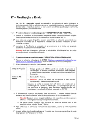38/40
17 – Finalização e Envio
Na Tela “17. Finalização” deverá ser realizado o procedimento de efetiva finalização e
envio da proposta. Nela o aplicativo apresenta a validação quanto ao preenchimento das
demais Telas e respectivos campos e, não havendo pendências quanto ao preenchimento,
habilita a proposta para ser finalizada.
17.1. Procedimentos a serem adotados pelo(a) COORDENADOR(A) DO PROGRAMA:
1º. verificar se o conteúdo da proposta está completo e correto e se os documentos exigidos
foram devidamente anexados, conforme instrução apresentada na Tela 16;
2º. caso todos os campos obrigatórios estejam preenchidos, o aplicativo apresentará uma
mensagem indicando que a Proposta foi validada com sucesso. Pressionar o botão
“Finalizar Proposta”;
3º. comunicar à Pró-Reitoria a conclusão do preenchimento e o código da proposta,
solicitando-lhe o encaminhamento à CAPES.
Atenção! Uma vez finalizada a proposta, o coordenador do programa não terá mais
acesso à proposta para qualquer alteração.
17.2. Procedimentos a serem adotados pela PRÓ-REITORIA DE PÓS-GRADUAÇÃO:
1º Acessar o aplicativo pela página da CAPES (http://www.capes.gov.br/avaliacao/cursos-
novos-envio-de-propostas-e-resultado), clicar em “Proposta” e em “Enviar Proposta”.
2º Preencher os campos exibidos como a seguir ilustrado:
Código da Proposta  Código gerado pelo APCN quando da criação da proposta e
utilizado para os acessos posteriores ao aplicativo para completar
o preenchimento da proposta (enviado pelo(a) Coordenador(a) do
Programa).
Senha da Pró-
Reitoria
 Senha da Pró-Reitoria.
 Atenção! Trata-se da senha da Pró-Reitoria, e não daquela
utilizada para o preenchimento da proposta.
Esqueceu a senha ou deseja alterá-la? Entrar em contato com a
Coordenação de Gestão da Informação, CGI (apcn@capes.gov.br).
Por segurança, a resposta a esta solicitação somente poderá ser
enviada para o e-mail da Pró-Reitoria registrado na CAPES.
3º É recomendada a revisão da proposta pela Pró-Reitoria. O sistema permite qualquer
alteração feita pela Pró-Reitoria, antes do encaminhamento da proposta à CAPES.
 Atenção! Se algum campo obrigatório não tiver sido preenchido, o sistema acusará
a falha, a ser corrigida antes do prosseguimento da tarefa.
 Se efetuar alguma correção, não esquecer de, antes de avançar para a tela
seguinte, acionar o botão “Gravar”/”Salvar”.
4º Após efetuadas as alterações eventualmente necessárias, acionar o botão “Confirmar
Envio”;
5º Imprimir a folha “Confirmação de Envio de Proposta”, que é o comprovante oficial do envio
da proposta à CAPES para ser avaliada.
 