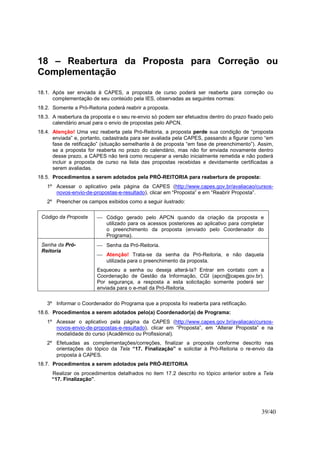 39/40
18 – Reabertura da Proposta para Correção ou
Complementação
18.1. Após ser enviada à CAPES, a proposta de curso poderá ser reaberta para correção ou
complementação de seu conteúdo pela IES, observadas as seguintes normas:
18.2. Somente a Pró-Reitoria poderá reabrir a proposta.
18.3. A reabertura da proposta e o seu re-envio só podem ser efetuados dentro do prazo fixado pelo
calendário anual para o envio de propostas pelo APCN.
18.4. Atenção! Uma vez reaberta pela Pró-Reitoria, a proposta perde sua condição de “proposta
enviada” e, portanto, cadastrada para ser avaliada pela CAPES, passando a figurar como “em
fase de retificação” (situação semelhante à de proposta “em fase de preenchimento”). Assim,
se a proposta for reaberta no prazo do calendário, mas não for enviada novamente dentro
desse prazo, a CAPES não terá como recuperar a versão inicialmente remetida e não poderá
incluir a proposta de curso na lista das propostas recebidas e devidamente certificadas a
serem avaliadas.
18.5. Procedimentos a serem adotados pela PRÓ-REITORIA para reabertura de proposta:
1º Acessar o aplicativo pela página da CAPES (http://www.capes.gov.br/avaliacao/cursos-
novos-envio-de-propostas-e-resultado), clicar em “Proposta” e em “Reabrir Proposta”.
2º Preencher os campos exibidos como a seguir ilustrado:
Código da Proposta  Código gerado pelo APCN quando da criação da proposta e
utilizado para os acessos posteriores ao aplicativo para completar
o preenchimento da proposta (enviado pelo Coordenador do
Programa).
Senha da Pró-
Reitoria
 Senha da Pró-Reitoria.
 Atenção! Trata-se da senha da Pró-Reitoria, e não daquela
utilizada para o preenchimento da proposta.
Esqueceu a senha ou deseja alterá-la? Entrar em contato com a
Coordenação de Gestão da Informação, CGI (apcn@capes.gov.br).
Por segurança, a resposta a esta solicitação somente poderá ser
enviada para o e-mail da Pró-Reitoria.
3º Informar o Coordenador do Programa que a proposta foi reaberta para retificação.
18.6. Procedimentos a serem adotados pelo(a) Coordenador(a) de Programa:
1º Acessar o aplicativo pela página da CAPES (http://www.capes.gov.br/avaliacao/cursos-
novos-envio-de-propostas-e-resultado), clicar em “Proposta”, em “Alterar Proposta” e na
modalidade do curso (Acadêmico ou Profissional).
2º Efetuadas as complementações/correções, finalizar a proposta conforme descrito nas
orientações do tópico da Tela “17. Finalização” e solicitar à Pró-Reitoria o re-envio da
proposta à CAPES.
18.7. Procedimentos a serem adotados pela PRÓ-REITORIA
Realizar os procedimentos detalhados no item 17.2 descrito no tópico anterior sobre a Tela
“17. Finalização”.
 