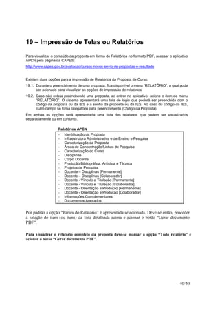 40/40
19 – Impressão de Telas ou Relatórios
Para visualizar o conteúdo da proposta em forma de Relatórios no formato PDF, acessar o aplicativo
APCN pela página da CAPES:
http://www.capes.gov.br/avaliacao/cursos-novos-envio-de-propostas-e-resultado
Existem duas opções para a impressão de Relatórios da Proposta de Curso:
19.1. Durante o preenchimento de uma proposta, fica disponível o menu “RELATÓRIO”, o qual pode
ser acionado para visualizar as opções de impressão de relatórios
19.2. Caso não esteja preenchendo uma proposta, ao entrar no aplicativo, acione o item de menu
“RELATÓRIO”. O sistema apresentará uma tela de login que poderá ser preenchida com o
código da proposta ou da IES e a senha da proposta ou da IES. No caso do código da IES,
outro campo se torna obrigatório para preenchimento (Código da Proposta).
Em ambas as opções será apresentada uma lista dos relatórios que podem ser visualizados
separadamente ou em conjunto.
Relatórios APCN
- Identificação da Proposta
- Infraestrutura Administrativa e de Ensino e Pesquisa
- Caracterização da Proposta
- Áreas de Concentração/Linhas de Pesquisa
- Caracterização do Curso
- Disciplinas
- Corpo Docente
- Produção Bibliográfica, Artística e Técnica
- Projetos de Pesquisa
- Docente – Disciplinas [Permanente]
- Docente – Disciplinas [Colaborador]
- Docente - Vínculo e Titulação [Permanente]
- Docente - Vínculo e Titulação [Colaborador]
- Docente - Orientação e Produção [Permanente]
- Docente - Orientação e Produção [Colaborador]
- Informações Complementares
- Documentos Anexados
Por padrão a opção “Partes do Relatório” é apresentada selecionada. Deve-se então, proceder
à seleção do item (ou itens) da lista detalhada acima e acionar o botão “Gerar documento
PDF”.
Para visualizar o relatório completo da proposta deve-se marcar a opção “Todo relatório” e
acionar o botão “Gerar documento PDF”.
 
