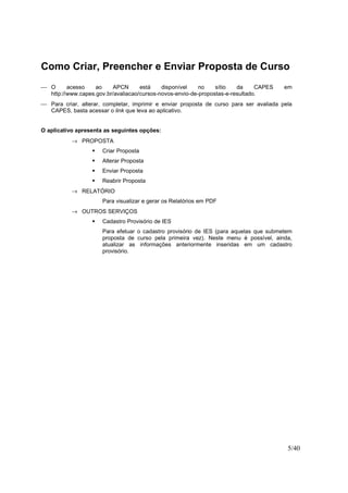 5/40
Como Criar, Preencher e Enviar Proposta de Curso
 O acesso ao APCN está disponível no sítio da CAPES em
http://www.capes.gov.br/avaliacao/cursos-novos-envio-de-propostas-e-resultado.
 Para criar, alterar, completar, imprimir e enviar proposta de curso para ser avaliada pela
CAPES, basta acessar o link que leva ao aplicativo.
O aplicativo apresenta as seguintes opções:
→ PROPOSTA
Criar Proposta
Alterar Proposta
Enviar Proposta
Reabrir Proposta
→ RELATÓRIO
Para visualizar e gerar os Relatórios em PDF
→ OUTROS SERVIÇOS
Cadastro Provisório de IES
Para efetuar o cadastro provisório de IES (para aquelas que submetem
proposta de curso pela primeira vez). Neste menu é possível, ainda,
atualizar as informações anteriormente inseridas em um cadastro
provisório.
 