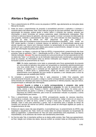6/40
Alertas e Sugestões
1. Para o preenchimento do APCN e envio da proposta à CAPES, siga atentamente as instruções deste
Manual do Usuário.
2. Antes de iniciar o preenchimento da proposta é aconselhável percorrer o aplicativo e conhecer o
conteúdo básico das diferentes Telas. Essa visão de conjunto do que será solicitado, além de facilitar a
estruturação da proposta, poderá ajudar a melhor definir o conteúdo dos campos, evitando que
informações a serem fornecidas em campos posteriores sejam indevidamente antecipadas. Para
conhecer a estrutura básica do aplicativo, são duas as opções: a) iniciar o processo de elaboração de
uma proposta, mediante o preenchimento das Telas 1 e 2, como indicado nos itens seguintes; ou b)
visualizar as telas do APCN em PDF (disponível na página da CAPES -
http://www.capes.gov.br/avaliacao/cursos-novos-envio-de-propostas-e-resultado). Essa versão em
PDF retrata apenas o formato e conteúdo básicos do aplicativo e foi disponibilizada apenas para
atender àqueles que, mesmo sem interesse imediato na apresentação de uma proposta, ou fora do
período em que o aplicativo permanece aberto para acesso e preenchimento, desejam ter essa “visão
geral” das informações requeridas pela CAPES.
3. Para conhecer, na íntegra, o conjunto de Telas do APCN, é imprescindível o preenchimento das duas
primeiras Telas do aplicativo: Tela 1 – Identificação da IES; e Tela 2 – Identificação dos Dirigentes da
referida instituição. Atenção! No caso de proposta de curso promovido por formas associativas de IES,
os dados das Telas 1 e 2 deverão ser os da Instituição responsável pela coordenação e apresentação
inicial da proposta. As informações sobre as demais instituições que integram a associação serão
fornecidas quando do preenchimento da Tela 5.
OBS: Os dados registrados como teste ou preparação para futura apresentação de proposta
em uma versão do aplicativo não podem ser recuperados ou transferidos eletronicamente para
uma nova versão deste. O usuário que utilizar esse tipo de procedimento poderá, porém,
imprimir um relatório com o conteúdo por ele registrado em uma versão do aplicativo (por
exemplo, o APCN 2010) e, posteriormente, utilizar tal relatório como referência para o
preenchimento (nova digitação) da nova versão do aplicativo, a ser utilizada para o envio da
proposta para ser avaliada pela CAPES.
4. Ao completar o preenchimento da Tela 2, após pressionar o botão Criar proposta, será
automaticamente fornecido ao usuário o código e a senha correspondentes à proposta. Esse código e
senha deverão ser utilizados para todos os acessos posteriores à referida proposta, seja para leitura,
complementação ou alteração das informações.
Atenção! Guarde o código e a senha correspondentes à proposta: eles serão
imprescindíveis para os acessos posteriores à proposta. No caso de esquecimento da
senha, acione o ícone “Esqueci a Senha”, disponibilizado logo abaixo do campo para o
preenchimento da senha e confirme a mensagem de envio. Posteriormente, o sistema de
segurança da CAPES informará, pelo e-mail do coordenador indicado na proposta, a senha
correspondente para acesso.
5. Para o preenchimento dos campos do APCN, principalmente aqueles de natureza descritiva,
recomenda-se a adoção, como prática, dos seguintes procedimentos: redigir o texto em um arquivo à
parte (utilizando um editor de texto), conferir e corrigir o texto para, só depois, utilizar o recurso
(seleção, cópia e cola) para preencher o campo. Isso é importante para a redução do tempo de
conexão com serviços de internet da CAPES, evitando perdas de informação digitada por queda ou
congestionamento de rede.
6. Embora em alguns casos não seja obrigatório, é aconselhável que, no preenchimento do APCN, seja
respeitada a sequência das Telas. Como em muitas delas há campos baseados na recuperação de
dados já registrados, o preenchimento de Tela com essa característica será prejudicado, ou mesmo
impossibilitado, se as anteriores não tiverem sido devidamente preenchidas.
7. Ao final de cada Tela, é importante verificar se os dados estão corretos. Nas Telas que apresentarem,
ao final, relação com síntese dos dados, deve-se conferir se constam todas as informações do curso
 