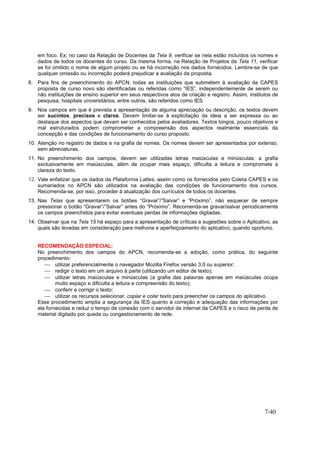 7/40
em foco. Ex: no caso da Relação de Docentes da Tela 9, verificar se nela estão incluídos os nomes e
dados de todos os docentes do curso. Da mesma forma, na Relação de Projetos da Tela 11, verificar
se foi omitido o nome de algum projeto ou se há incorreção nos dados fornecidos. Lembre-se de que
qualquer omissão ou incorreção poderá prejudicar a avaliação da proposta.
8. Para fins de preenchimento do APCN, todas as instituições que submetem à avaliação da CAPES
proposta de curso novo são identificadas ou referidas como “IES”, independentemente de serem ou
não instituições de ensino superior em seus respectivos atos de criação e registro. Assim, institutos de
pesquisa, hospitais universitários, entre outros, são referidos como IES.
9. Nos campos em que é prevista a apresentação de alguma apreciação ou descrição, os textos devem
ser sucintos, precisos e claros. Devem limitar-se à explicitação da ideia a ser expressa ou ao
destaque dos aspectos que devam ser conhecidos pelos avaliadores. Textos longos, pouco objetivos e
mal estruturados podem comprometer a compreensão dos aspectos realmente essenciais da
concepção e das condições de funcionamento do curso proposto.
10. Atenção no registro de dados e na grafia de nomes. Os nomes devem ser apresentados por extenso,
sem abreviaturas.
11. No preenchimento dos campos, devem ser utilizadas letras maiúsculas e minúsculas: a grafia
exclusivamente em maiúsculas, além de ocupar mais espaço, dificulta a leitura e compromete a
clareza do texto.
12. Vale enfatizar que os dados da Plataforma Lattes, assim como os fornecidos pelo Coleta CAPES e os
sumariados no APCN são utilizados na avaliação das condições de funcionamento dos cursos.
Recomenda-se, por isso, proceder à atualização dos currículos de todos os docentes.
13. Nas Telas que apresentarem os botões “Gravar”/”Salvar” e “Próximo”, não esquecer de sempre
pressionar o botão “Gravar”/”Salvar” antes do “Próximo”. Recomenda-se gravar/salvar periodicamente
os campos preenchidos para evitar eventuais perdas de informações digitadas.
14. Observar que na Tela 15 há espaço para a apresentação de críticas e sugestões sobre o Aplicativo, as
quais são levadas em consideração para melhoria e aperfeiçoamento do aplicativo, quando oportuno.
RECOMENDAÇÃO ESPECIAL:
No preenchimento dos campos do APCN, recomenda-se a adoção, como prática, do seguinte
procedimento:
 utilizar preferencialmente o navegador Mozilla Firefox versão 3.0 ou superior;
 redigir o texto em um arquivo à parte (utilizando um editor de texto);
 utilizar letras maiúsculas e minúsculas (a grafia das palavras apenas em maiúsculas ocupa
muito espaço e dificulta a leitura e compreensão do texto);
 conferir e corrigir o texto;
 utilizar os recursos selecionar, copiar e colar texto para preencher os campos do aplicativo.
Esse procedimento amplia a segurança da IES quanto à correção e adequação das informações por
ela fornecidas e reduz o tempo de conexão com o servidor de internet da CAPES e o risco de perda de
material digitado por queda ou congestionamento de rede.
 