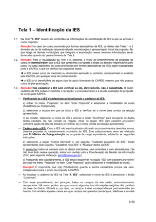 8/40
Tela 1 – Identificação da IES
1.1. Na Tela “1. IES” devem ser conferidas as informações de identificação da IES a que se vincula o
curso proposto.
Atenção! No caso de curso promovido por formas associativas de IES, os dados das Telas 1 e 2
deverão ser os da instituição responsável pela coordenação e apresentação inicial da proposta. No
que tange às demais instituições que integram a associação, essas mesmas informações serão
fornecidas quando do preenchimento da Tela 5.
1.2. Atenção! Para a visualização da Tela 1 e, portanto, o início do preenchimento da proposta de
curso, é imprescindível que a IES que apresenta a proposta e todas as demais responsáveis pelo
curso (no caso específico de curso promovido por formas associativas de IES) sejam cadastradas
junto à CAPES, o que se verifica nos seguintes casos:
a IES possui curso de mestrado ou doutorado aprovado e, portanto, acompanhado e avaliado
pela CAPES, em qualquer área do conhecimento;
a IES já foi beneficiária de algum tipo de apoio financeiro da CAPES, mesmo que não possua
curso de pós-graduação;
1.3. Atenção! Não cadastrar a IES sem verificar se ela, efetivamente, não é cadastrada. O duplo
cadastro da IES poderá inviabilizar a recepção, o processamento e a devida avaliação da proposta
de curso pela CAPES.
 Verificando se a IES é cadastrada ou localizando o cadastro da IES:
a) entrar no menu “Proposta”, no item “Criar Proposta” e selecionar a modalidade do curso
(Acadêmico ou Profissional);
b) selecionar o estado em que se situa a IES e verificar se o nome dela consta da relação
apresentada;
c) se constar, selecionar o nome da IES e acionar o botão “Confirmar” para recuperar os dados
desse cadastro. Se não constar na relação, clicar na opção “IES com cadastro provisório”
(primeira opção da lista de estados) e verificar se o nome consta da relação apresentada.
 Cadastrando a IES: Caso a IES não seja localizada utilizando os procedimentos descritos acima,
deve-se proceder ao cadastramento provisório da IES. Este cadastramento deve ser efetuado
pelo Pró-Reitor de Pós-graduação ou ocupante de cargo equivalente, adotando as seguintes
instruções:
a) selecionar a opção “Outros Serviços” e, em seguida, “Cadastro provisório de IES”. Serão
apresentadas duas opções: “Cadastrar nova IES” e “Atualizar dados da IES”;
b) preencher todos os campos com os dados solicitados, sem omissões e sem abreviaturas. (Se
não tiver êxito nessa operação, entrar em contato com a Coordenação de Gestão da Informação
(CGI) pelo seguinte endereço: apcn@capes.gov.br);
c) finalizando este cadastramento, a IES estará disponível na opção “IES com cadastro provisório”
ao clicar no menu “Proposta” no item “Criar Proposta”, após selecionar a modalidade do curso.
Atenção! É importante que o(a) Pró-Reitor(a) guarde a senha cadastrada porque ela será
indispensável para o envio da proposta à CAPES.
 Ao localizar o cadastro da IES na Tela “1. IES”, selecionar o nome da IES e pressionar o botão
“Confirmar”.
 Com esse procedimento, em princípio, todos os campos da tela serão, automaticamente,
recuperados. Há casos, porém, em que uma ou algumas das informações exigidas não constam
da base de dados utilizada e, por isso, os campos a elas correspondentes permanecerão em
branco. Há também aqueles casos em que campos recuperados (endereços, telefones e e-mails
 