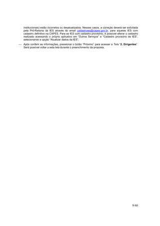 9/40
institucionais) estão incorretos ou desatualizados. Nesses casos, a correção deverá ser solicitada
pela Pró-Reitoria da IES através do email cadastroies@capes.gov.br, para aquelas IES com
cadastro definitivo na CAPES. Para as IES com cadastro provisório, é possível alterar o cadastro
realizado acessando o próprio aplicativo em “Outros Serviços” e “Cadastro provisório de IES”,
selecionando a opção “Atualizar dados da IES”.
 Após conferir as informações, pressionar o botão “Próximo” para acessar a Tela “2. Dirigentes”.
Será possível voltar a esta tela durante o preenchimento da proposta.
 
