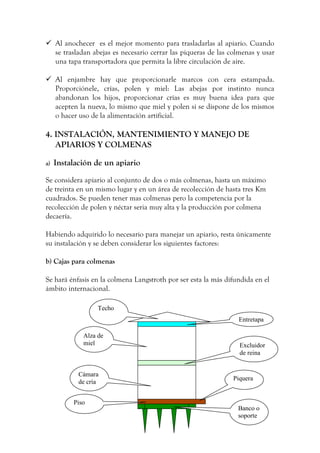  Al anochecer es el mejor momento para trasladarlas al apiario. Cuando
se trasladan abejas es necesario cerrar las piqueras de las colmenas y usar
una tapa transportadora que permita la libre circulación de aire.
 Al enjambre hay que proporcionarle marcos con cera estampada.
Proporciónele, crías, polen y miel: Las abejas por instinto nunca
abandonan los hijos, proporcionar crías es muy buena idea para que
acepten la nueva, lo mismo que miel y polen si se dispone de los mismos
o hacer uso de la alimentación artificial.
4. INSTALACIÓN, MANTENIMIENTO Y MANEJO DE
APIARIOS Y COLMENAS
a) Instalación de un apiario
Se considera apiario al conjunto de dos o más colmenas, hasta un máximo
de treinta en un mismo lugar y en un área de recolección de hasta tres Km
cuadrados. Se pueden tener mas colmenas pero la competencia por la
recolección de polen y néctar seria muy alta y la producción por colmena
decaería.
Habiendo adquirido lo necesario para manejar un apiario, resta únicamente
su instalación y se deben considerar los siguientes factores:
b) Cajas para colmenas
Se hará énfasis en la colmena Langstroth por ser esta la más difundida en el
ámbito internacional.
Techo
Entretapa
Alza de
miel Excluidor
de reina
Cámara
de cría
Piquera
Piso
Banco o
soporte
 