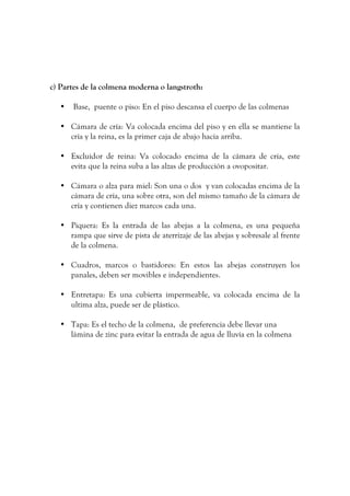 c) Partes de la colmena moderna o langstroth:
• Base, puente o piso: En el piso descansa el cuerpo de las colmenas
• Cámara de cría: Va colocada encima del piso y en ella se mantiene la
cría y la reina, es la primer caja de abajo hacia arriba.
• Excluidor de reina: Va colocado encima de la cámara de cría, este
evita que la reina suba a las alzas de producción a ovopositar.
• Cámara o alza para miel: Son una o dos y van colocadas encima de la
cámara de cría, una sobre otra, son del mismo tamaño de la cámara de
cría y contienen diez marcos cada una.
• Piquera: Es la entrada de las abejas a la colmena, es una pequeña
rampa que sirve de pista de aterrizaje de las abejas y sobresale al frente
de la colmena.
• Cuadros, marcos o bastidores: En estos las abejas construyen los
panales, deben ser movibles e independientes.
• Entretapa: Es una cubierta impermeable, va colocada encima de la
ultima alza, puede ser de plástico.
• Tapa: Es el techo de la colmena, de preferencia debe llevar una
lámina de zinc para evitar la entrada de agua de lluvia en la colmena
 