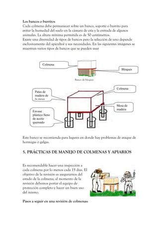 Los bancos o burritos
Cada colmena debe permanecer sobre un banco, soporte o burrito para
evitar la humedad del suelo en la cámara de cría y la entrada de algunos
animales. La altura mínima permitida es de 50 centímetros.
Existe una diversidad de tipos de bancos pero la selección de uno depende
exclusivamente del apicultor y sus necesidades. En las siguientes imágenes se
muestran varios tipos de bancos que se pueden usar
Banco de bloques
Este banco se recomienda para lugares en donde hay problemas de ataque de
hormigas ó galgas.
5. PRÁCTICAS DE MANEJO DE COLMENAS Y APIARIOS
Es recomendable hacer una inspección a
cada colmena por lo menos cada 15 días. El
objetivo de la revisión es asegurarnos del
estado de la colmena; al momento de la
revisión debemos portar el equipo de
protección completo y hacer un buen uso
del mismo.
Pasos a seguir en una revisión de colmenas:
Colmena
Bloques
Colmena
Mesa de
madera
Patas de
madera de
la mesa
Envase
plástico lleno
de aceite
quemado
 