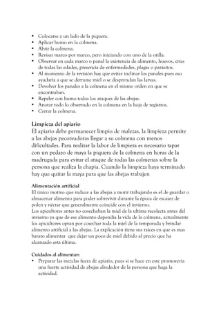 • Colocarse a un lado de la piquera.
• Aplicar humo en la colmena.
• Abrir la colmena.
• Revisar marco por marco, pero iniciando con uno de la orilla.
• Observar en cada marco o panal la existencia de alimento, huevos, crías
de todas las edades, presencia de enfermedades, plagas o parásitos.
• Al momento de la revisión hay que evitar inclinar los panales pues eso
ayudaría a que se derrame miel o se desprendan las larvas.
• Devolver los panales a la colmena en el mismo orden en que se
encontraban.
• Repeler con humo todos los ataques de las abejas.
• Anotar todo lo observado en la colmena en la hoja de registros.
• Cerrar la colmena.
Limpieza del apiario
El apiario debe permanecer limpio de malezas, la limpieza permite
a las abejas pecoreadoras llegar a su colmena con menos
dificultades. Para realizar la labor de limpieza es necesario tapar
con un pedazo de maya la piquera de la colmena en horas de la
madrugada para evitar el ataque de todas las colmenas sobre la
persona que realiza la chapia. Cuando la limpieza haya terminado
hay que quitar la maya para que las abejas trabajen
Alimentación artificial
El único motivo que induce a las abejas a morir trabajando es el de guardar o
almacenar alimento para poder sobrevivir durante la época de escasez de
polen y néctar que generalmente coincide con el invierno.
Los apicultores antes no cosechaban la miel de la ultima recolecta antes del
invierno ya que de ese alimento dependía la vida de la colmena, actualmente
los apicultores optan por cosechar toda la miel de la temporada y brindar
alimento artificial a las abejas. La explicación tiene sus raíces en que es mas
barato alimentar que dejar un poco de miel debido al precio que ha
alcanzado esta última.
Cuidados al alimentar:
• Preparar las mezclas fuera de apiario, pues si se hace en este promovería
una fuerte actividad de abejas alrededor de la persona que haga la
actividad.
 