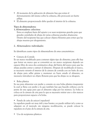 • Al momento de la aplicación de alimento hay que evitar el
derramamiento del mismo sobre la colmena, ello provocará un fuerte
pillaje.
• El alimento proporcionado debe quedar al interior de la colmena.
Tipos de alimentadores:
1. Alimentadores colectivos
Estos se emplean fuera del apiario y se usan recipientes grandes para que
grandes cantidades de abejas de varias colmenas puedan abastecerse.
Dentro del recipiente hay que colocar objetos flotantes para evitar que las
abejas mueran por ahogamiento.
2. Alimentadores individuales
Se identifican cuatro tipos de alimentadores de estas características:
• Cámara de Comida
Es un marco modificado para contener algún tipo de alimento, para ello hay
que forrar un marco que se convertirá en un marco recipiente dejando un
espacio libre de unos dos centímetros abajo del listón del marco para que las
abejas puedan entrar a extraer el alimento. Después de modificado el marco,
es necesario revestir el interior de la cámara de comida con un baño de cera
de abejas para sellar grietas y mantener en buen estado el alimento, es
necesario introducir un objeto flotante para que las abejas no se ahoguen.
• Bolsa plástica
Se usa para alimentar con jarabe y consiste en una bolsa plástica trasparente
la cual se llena con jarabe a la que también hay que hacerle orificios con la
punta de una aguja para que el alimento salga por los mismos. La bolsa se
coloca en la cámara de cría para lo que es necesario retirar uno o dos marcos
para proporcionar espacio a la bolsa.
• Panela de caña de azúcar ( rapadura)
La rapadura puede ser muy útil y mas barata y se puede utilizar tal y como se
adquiere en el mercado sin ninguna modificación, se puede colocar la
rapadura en el piso de la cámara de cría.
• Uso de recipientes plásticos
 