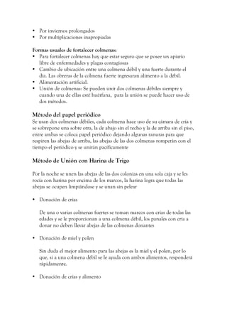 • Por inviernos prolongados
• Por multiplicaciones inapropiadas
Formas usuales de fortalecer colmenas:
• Para fortalecer colmenas hay que estar seguro que se posee un apiario
libre de enfermedades y plagas contagiosas
• Cambio de ubicación entre una colmena débil y una fuerte durante el
día. Las obreras de la colmena fuerte ingresaran alimento a la débil.
• Alimentación artificial.
• Unión de colmenas: Se pueden unir dos colmenas débiles siempre y
cuando una de ellas esté huérfana, para la unión se puede hacer uso de
dos métodos.
Método del papel periódico
Se usan dos colmenas débiles, cada colmena hace uso de su cámara de cría y
se sobrepone una sobre otra, la de abajo sin el techo y la de arriba sin el piso,
entre ambas se coloca papel periódico dejando algunas ranuras para que
respiren las abejas de arriba, las abejas de las dos colmenas romperán con el
tiempo el periódico y se unirán pacíficamente
Método de Unión con Harina de Trigo
Por la noche se unen las abejas de las dos colonias en una sola caja y se les
rocía con harina por encima de los marcos, la harina logra que todas las
abejas se ocupen limpiándose y se unan sin pelear
• Donación de crías
De una o varias colmenas fuertes se toman marcos con crías de todas las
edades y se le proporcionan a una colmena débil, los panales con cría a
donar no deben llevar abejas de las colmenas donantes
• Donación de miel y polen
Sin duda el mejor alimento para las abejas es la miel y el polen, por lo
que, si a una colmena débil se le ayuda con ambos alimentos, responderá
rápidamente.
• Donación de crías y alimento
 