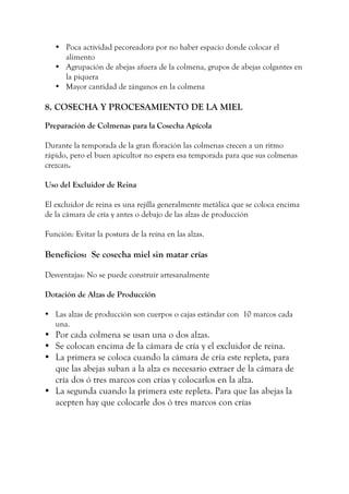 • Poca actividad pecoreadora por no haber espacio donde colocar el
alimento
• Agrupación de abejas afuera de la colmena, grupos de abejas colgantes en
la piquera
• Mayor cantidad de zánganos en la colmena
8. COSECHA Y PROCESAMIENTO DE LA MIEL
Preparación de Colmenas para la Cosecha Apícola
Durante la temporada de la gran floración las colmenas crecen a un ritmo
rápido, pero el buen apicultor no espera esa temporada para que sus colmenas
crezcan.
Uso del Excluidor de Reina
El excluidor de reina es una rejilla generalmente metálica que se coloca encima
de la cámara de cría y antes o debajo de las alzas de producción
Función: Evitar la postura de la reina en las alzas.
Beneficios: Se cosecha miel sin matar crías
Desventajas: No se puede construir artesanalmente
Dotación de Alzas de Producción
• Las alzas de producción son cuerpos o cajas estándar con 10 marcos cada
una.
• Por cada colmena se usan una o dos alzas.
• Se colocan encima de la cámara de cría y el excluidor de reina.
• La primera se coloca cuando la cámara de cría este repleta, para
que las abejas suban a la alza es necesario extraer de la cámara de
cría dos ó tres marcos con crías y colocarlos en la alza.
• La segunda cuando la primera este repleta. Para que las abejas la
acepten hay que colocarle dos ó tres marcos con crías
 