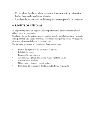 • En las alzas, las abejas almacenarán únicamente miel y polen si se
ha hecho uso del excluidor de reina.
• Las alzas de producción se deben quitar en temporada de invierno.
9. REGISTROS APÍCOLAS
Es importante llevar un registro del comportamiento de las colmenas el cual
deberá hacerse por escrito.
Cualquier forma de registro que el apicultor emplee es válida siempre y cuando
estos permitan una buena fuente de información de población, de producción,
de reinas, de necesidades de la colmena, etc
En términos generales se recomienda llevar registros de :
• Fechas de ingreso de las colmenas al apiario
• Edad de las reinas
• Producción por colmena
• Aplicación de productos contra plagas y enfermedades
• Alimentación artificial
• Número de colmenas en cada apiario
• Necesidad de colocación de alzas, excluidor de reinas, etc
 