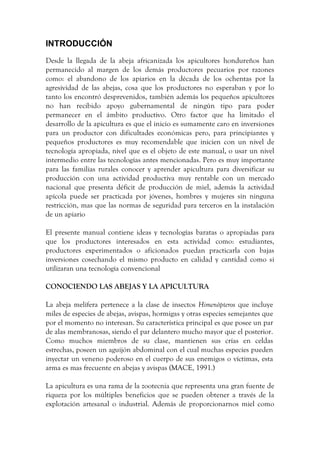 INTRODUCCIÓN
Desde la llegada de la abeja africanizada los apicultores hondureños han
permanecido al margen de los demás productores pecuarios por razones
como: el abandono de los apiarios en la década de los ochentas por la
agresividad de las abejas, cosa que los productores no esperaban y por lo
tanto los encontró desprevenidos, también además los pequeños apicultores
no han recibido apoyo gubernamental de ningún tipo para poder
permanecer en el ámbito productivo. Otro factor que ha limitado el
desarrollo de la apicultura es que el inicio es sumamente caro en inversiones
para un productor con dificultades económicas pero, para principiantes y
pequeños productores es muy recomendable que inicien con un nivel de
tecnología apropiada, nivel que es el objeto de este manual, o usar un nivel
intermedio entre las tecnologías antes mencionadas. Pero es muy importante
para las familias rurales conocer y aprender apicultura para diversificar su
producción con una actividad productiva muy rentable con un mercado
nacional que presenta déficit de producción de miel, además la actividad
apícola puede ser practicada por jóvenes, hombres y mujeres sin ninguna
restricción, mas que las normas de seguridad para terceros en la instalación
de un apiario
El presente manual contiene ideas y tecnologías baratas o apropiadas para
que los productores interesados en esta actividad como: estudiantes,
productores experimentados o aficionados puedan practicarla con bajas
inversiones cosechando el mismo producto en calidad y cantidad como si
utilizaran una tecnología convencional
CONOCIENDO LAS ABEJAS Y LA APICULTURA
La abeja melífera pertenece a la clase de insectos Himenópteros que incluye
miles de especies de abejas, avispas, hormigas y otras especies semejantes que
por el momento no interesan. Su característica principal es que posee un par
de alas membranosas, siendo el par delantero mucho mayor que el posterior.
Como muchos miembros de su clase, mantienen sus crías en celdas
estrechas, poseen un aguijón abdominal con el cual muchas especies pueden
inyectar un veneno poderoso en el cuerpo de sus enemigos o víctimas, esta
arma es mas frecuente en abejas y avispas (MACE, 1991.)
La apicultura es una rama de la zootecnia que representa una gran fuente de
riqueza por los múltiples beneficios que se pueden obtener a través de la
explotación artesanal o industrial. Además de proporcionarnos miel como
 
