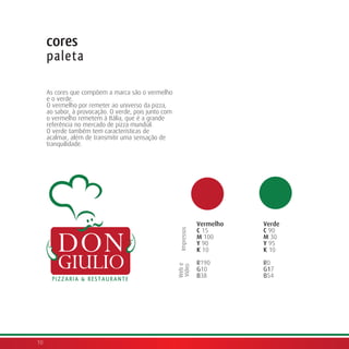 cores
     paleta

     As cores que compõem a marca são o vermelho
     e o verde.
     O vermelho por remeter ao universo da pizza,
     ao sabor, à provocação. O verde, pois junto com
     o vermelho remetem à Itália, que é a grande
     referência no mercado de pizza mundial.
     O verde também tem características de
     acalmar, além de transmitir uma sensação de
     tranquilidade.




                                                                    Vermelho   Verde
                                                                    C 15       C 90
                                                        Impressos




                                                                    M 100      M 30
                                                                    Y 90       Y 95
                                                                    K 10       K 10

                                                                    R190       R0
                                                       Web e
                                                       Vídeo




                                                                    G10        G17
                                                                    B38        B54




10
 