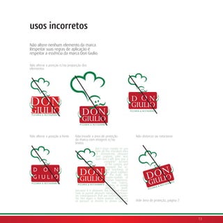 usos incorretos
Não altere nenhum elemento da marca.
Respeitar suas regras de aplicação é
respeitar a essência da marca Don Giulio.

Não alterar a posição e/ou proporção dos
elementos




Não alterar a posição a fonte   Não invadir a área de proteção                   Não distorcer ou rotacionar
                                da marca com imagens e/ou
                                textos
                                                 But I must explain to you
                                                 how all this mistaken idea
                                                 of denouncing pleasure
                                                 and praising pain was
                                                 born and I will give you a
                                                        complete account
                                                         of the system, and
                                                         expound the ac-
  D O N                                                  tual teachings of
                                                         the great explorer
                                                         of the truth, the
  GIULIO                                                 master-builder of
                                                         human happiness.
                                                         No one rejects,
                                                         dislikes, or avoids
                                                         pleasure      itself,
                                because it is pleasure, but because those.
                                how to pursue pleasure rationally encoun-
                                ter consequences that are extremely pain-
                                ful. Nor again is there anyone who loves
                                or pursues or desires to obtain pain of          Vide área de proteção, página 7.




                                                                                                                    13
 