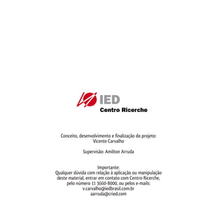 Conceito, desenvolvimento e finalização do projeto:
                       Vicente Carvalho

                   Supervisão: Amilton Arruda


                            Importante:
     Qualquer dúvida com relação à aplicação ou manipulação
      deste material, entrar em contato com Centro Ricerche,
           pelo número 11 3660-8000, ou pelos e-mails:
                   v.carvalho@iedbrasil.com.br
                        aarruda@cried.com



38
 