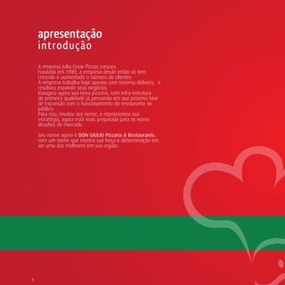 apresentação
    introdução
    A empresa Julio Cesar Pizzas cresceu.
    Fundada em 1989, a empresa desde então só tem
    crescido e aumentado o número de clientes.
    A empresa trabalha hoje apenas com sistema delivery, e
    resolveu expandir seus negócios.
    Inaugura agora sua nova pizzaria, com infra-estrutura
    de primeira qualidade já pensando em sua próxima fase
    de expansão com o funcionamento do restaurante ao
    público.
    Para isso, mudou seu nome, e reposicionou sua
    estratégia, agora está mais preparada para os novos
    desafios do mercado.

    Seu nome agora é DON GIULIO Pizzaria & Restaurante,
    com um nome que mostra sua força e determinação em
    ser uma das melhores em sua região.




4
 